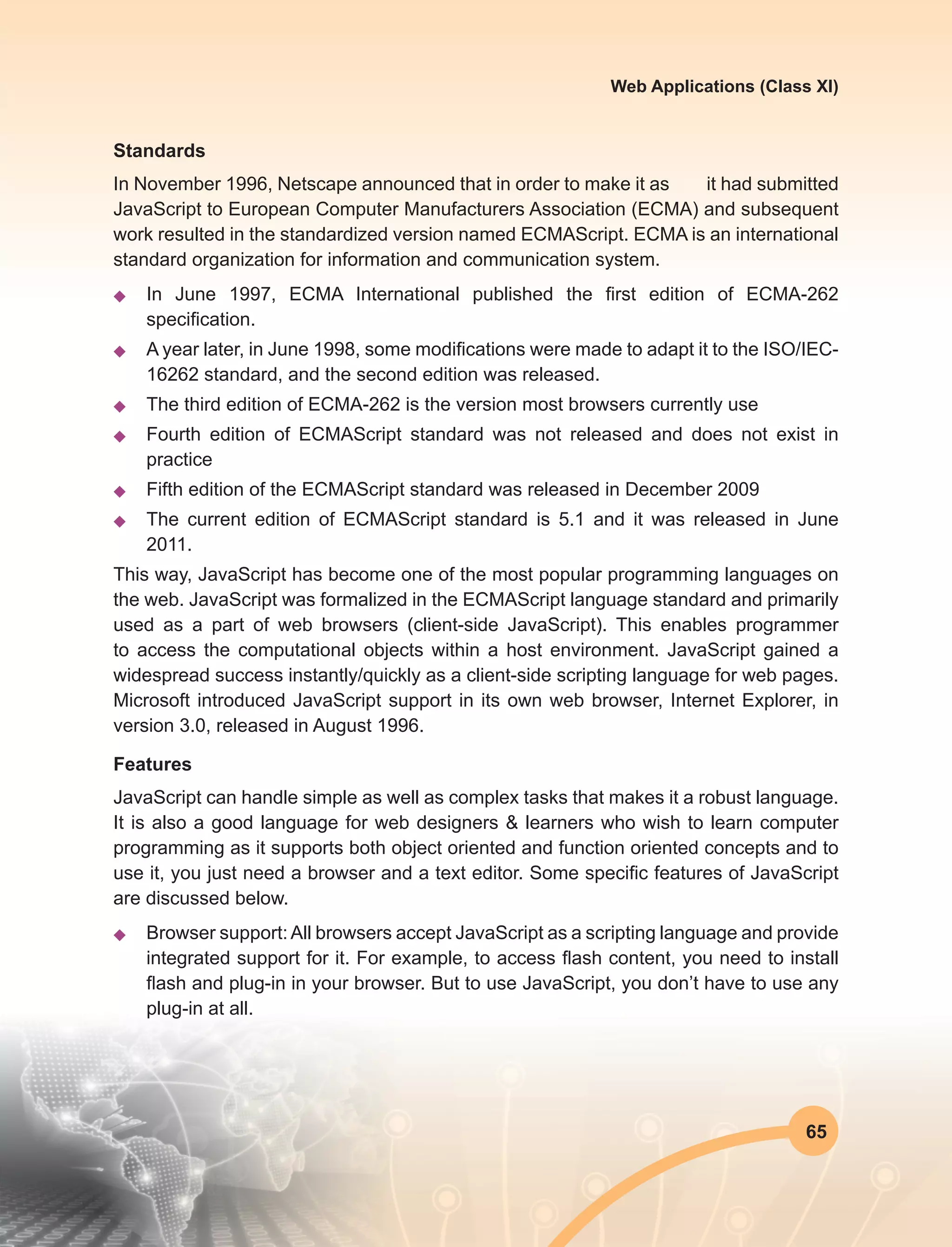 65
Web Applications (Class XI)
Standards
In November 1996, Netscape announced that in order to make it as it had submitted
JavaScript to European Computer Manufacturers Association (ECMA) and subsequent
work resulted in the standardized version named ECMAScript. ECMA is an international
standard organization for information and communication system.
u	 In June 1997, ECMA International published the first edition of ECMA-262
specification.
u	 A year later, in June 1998, some modifications were made to adapt it to the ISO/IEC-
16262 standard, and the second edition was released.
u	 The third edition of ECMA-262 is the version most browsers currently use
u	 Fourth edition of ECMAScript standard was not released and does not exist in
practice
u	 Fifth edition of the ECMAScript standard was released in December 2009
u	 The current edition of ECMAScript standard is 5.1 and it was released in June
2011.
This way, JavaScript has become one of the most popular programming languages on
the web. JavaScript was formalized in the ECMAScript language standard and primarily
used as a part of web browsers (client-side JavaScript). This enables programmer
to access the computational objects within a host environment. JavaScript gained a
widespread success instantly/quickly as a client-side scripting language for web pages.
Microsoft introduced JavaScript support in its own web browser, Internet Explorer, in
version 3.0, released in August 1996.
Features
JavaScript can handle simple as well as complex tasks that makes it a robust language.
It is also a good language for web designers & learners who wish to learn computer
programming as it supports both object oriented and function oriented concepts and to
use it, you just need a browser and a text editor. Some specific features of JavaScript
are discussed below.
u	 Browser support:All browsers accept JavaScript as a scripting language and provide
integrated support for it. For example, to access flash content, you need to install
flash and plug-in in your browser. But to use JavaScript, you don’t have to use any
plug-in at all.
 