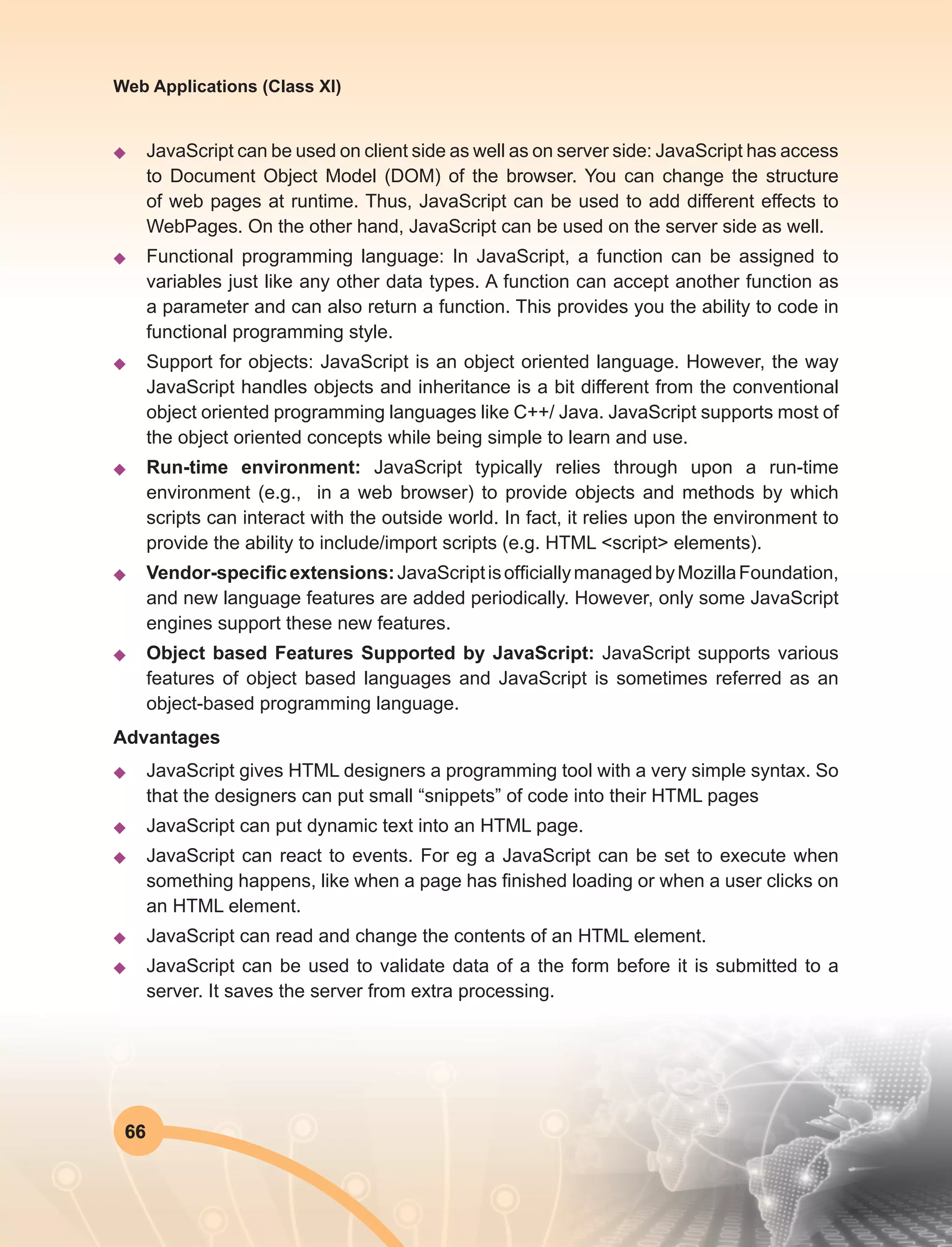 66
Web Applications (Class XI)
u	 JavaScript can be used on client side as well as on server side: JavaScript has access
to Document Object Model (DOM) of the browser. You can change the structure
of web pages at runtime. Thus, JavaScript can be used to add different effects to
WebPages. On the other hand, JavaScript can be used on the server side as well.
u	 Functional programming language: In JavaScript, a function can be assigned to
variables just like any other data types. A function can accept another function as
a parameter and can also return a function. This provides you the ability to code in
functional programming style.
u	 Support for objects: JavaScript is an object oriented language. However, the way
JavaScript handles objects and inheritance is a bit different from the conventional
object oriented programming languages like C++/ Java. JavaScript supports most of
the object oriented concepts while being simple to learn and use.
u	 Run-time environment: JavaScript typically relies through upon a run-time
environment (e.g., in a web browser) to provide objects and methods by which
scripts can interact with the outside world. In fact, it relies upon the environment to
provide the ability to include/import scripts (e.g. HTML <script> elements).
u	 Vendor-specificextensions:JavaScriptisofficiallymanagedbyMozillaFoundation,
and new language features are added periodically. However, only some JavaScript
engines support these new features.
u	 Object based Features Supported by JavaScript: JavaScript supports various
features of object based languages and JavaScript is sometimes referred as an
object-based programming language.
Advantages
u	 JavaScript gives HTML designers a programming tool with a very simple syntax. So
that the designers can put small “snippets” of code into their HTML pages
u	 JavaScript can put dynamic text into an HTML page.
u	 JavaScript can react to events. For eg a JavaScript can be set to execute when
something happens, like when a page has finished loading or when a user clicks on
an HTML element.
u	 JavaScript can read and change the contents of an HTML element.
u	 JavaScript can be used to validate data of a the form before it is submitted to a
server. It saves the server from extra processing.
 