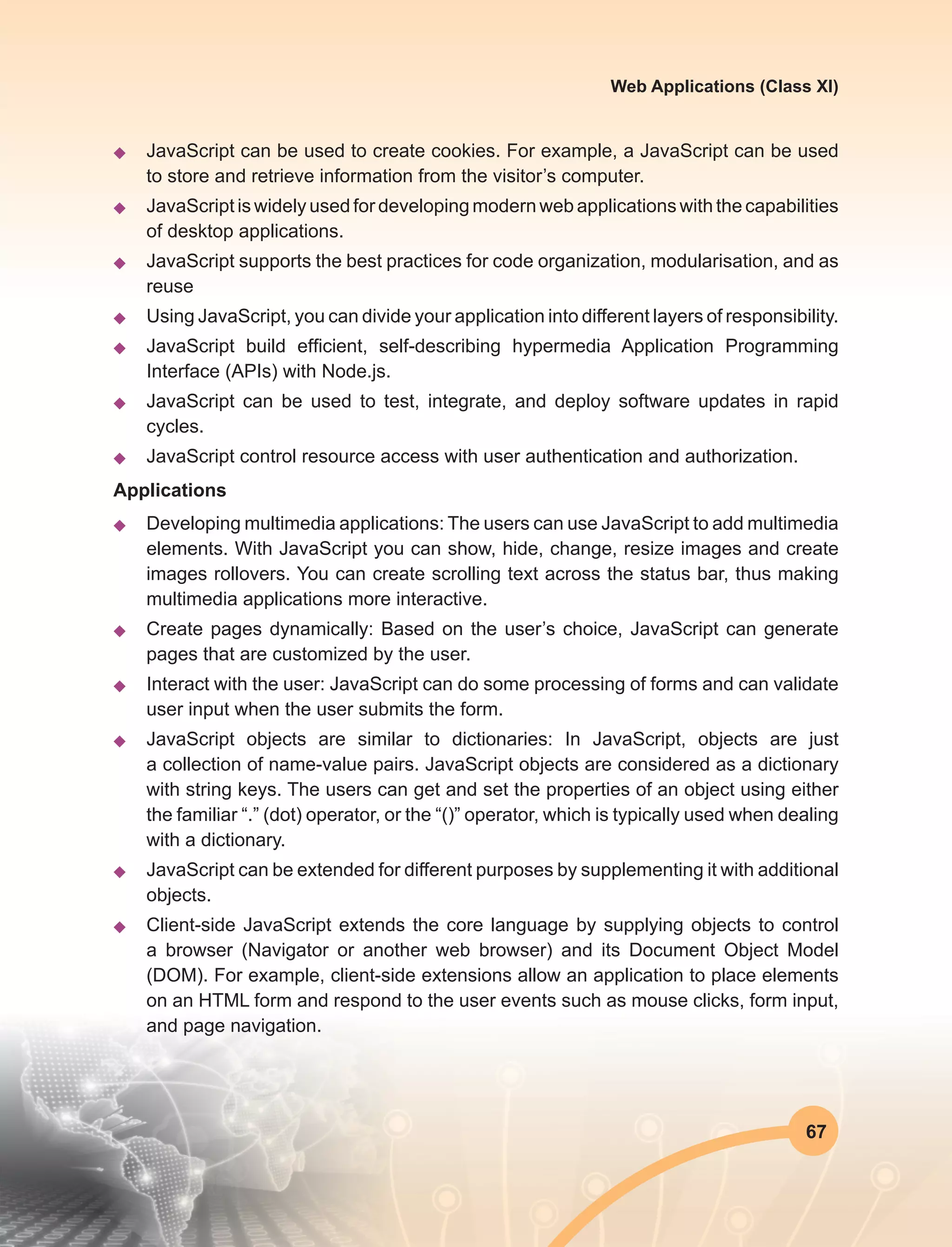 67
Web Applications (Class XI)
u	 JavaScript can be used to create cookies. For example, a JavaScript can be used
to store and retrieve information from the visitor’s computer.
u	 JavaScript is widely used for developing modern web applications with the capabilities
of desktop applications.
u	 JavaScript supports the best practices for code organization, modularisation, and as
reuse
u	 Using JavaScript, you can divide your application into different layers of responsibility.
u	 JavaScript build efficient, self-describing hypermedia Application Programming
Interface (APIs) with Node.js.
u	 JavaScript can be used to test, integrate, and deploy software updates in rapid
cycles.
u	 JavaScript control resource access with user authentication and authorization.
Applications
u	 Developing multimedia applications: The users can use JavaScript to add multimedia
elements. With JavaScript you can show, hide, change, resize images and create
images rollovers. You can create scrolling text across the status bar, thus making
multimedia applications more interactive.
u	 Create pages dynamically: Based on the user’s choice, JavaScript can generate
pages that are customized by the user.
u	 Interact with the user: JavaScript can do some processing of forms and can validate
user input when the user submits the form.
u	 JavaScript objects are similar to dictionaries: In JavaScript, objects are just
a collection of name-value pairs. JavaScript objects are considered as a dictionary
with string keys. The users can get and set the properties of an object using either
the familiar “.” (dot) operator, or the “()” operator, which is typically used when dealing
with a dictionary.
u	 JavaScript can be extended for different purposes by supplementing it with additional
objects.
u	 Client-side JavaScript extends the core language by supplying objects to control
a browser (Navigator or another web browser) and its Document Object Model
(DOM). For example, client-side extensions allow an application to place elements
on an HTML form and respond to the user events such as mouse clicks, form input,
and page navigation.
 