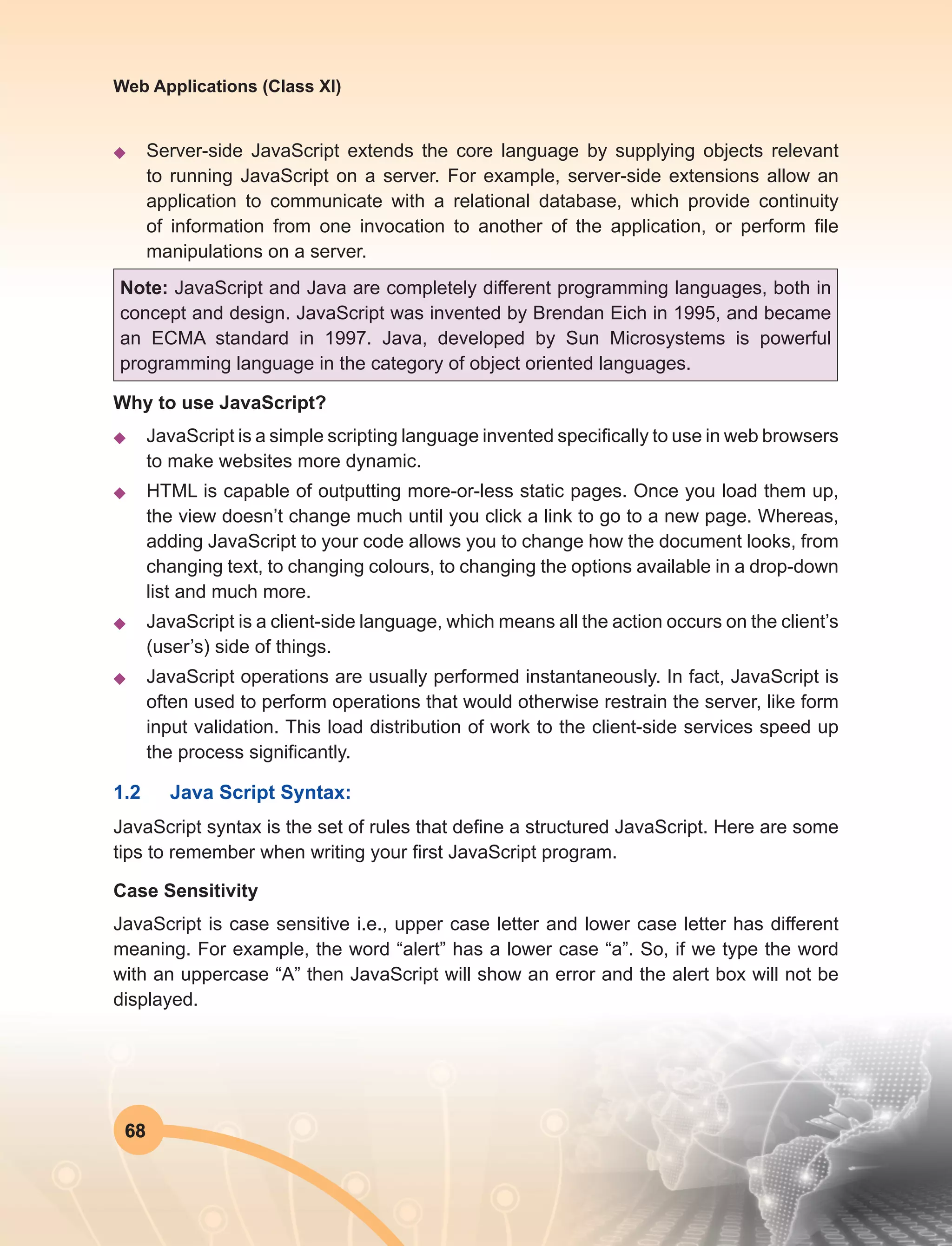 68
Web Applications (Class XI)
u	 Server-side JavaScript extends the core language by supplying objects relevant
to running JavaScript on a server. For example, server-side extensions allow an
application to communicate with a relational database, which provide continuity
of information from one invocation to another of the application, or perform file
manipulations on a server.
Note: JavaScript and Java are completely different programming languages, both in
concept and design. JavaScript was invented by Brendan Eich in 1995, and became
an ECMA standard in 1997. Java, developed by Sun Microsystems is powerful
programming language in the category of object oriented languages.
Why to use JavaScript?
u	 JavaScript is a simple scripting language invented specifically to use in web browsers
to make websites more dynamic.
u	 HTML is capable of outputting more-or-less static pages. Once you load them up,
the view doesn’t change much until you click a link to go to a new page. Whereas,
adding JavaScript to your code allows you to change how the document looks, from
changing text, to changing colours, to changing the options available in a drop-down
list and much more.
u	 JavaScript is a client-side language, which means all the action occurs on the client’s
(user’s) side of things.
u	 JavaScript operations are usually performed instantaneously. In fact, JavaScript is
often used to perform operations that would otherwise restrain the server, like form
input validation. This load distribution of work to the client-side services speed up
the process significantly.
1.2	 Java Script Syntax:
JavaScript syntax is the set of rules that define a structured JavaScript. Here are some
tips to remember when writing your first JavaScript program.
Case Sensitivity
JavaScript is case sensitive i.e., upper case letter and lower case letter has different
meaning. For example, the word “alert” has a lower case “a”. So, if we type the word
with an uppercase “A” then JavaScript will show an error and the alert box will not be
displayed.
 