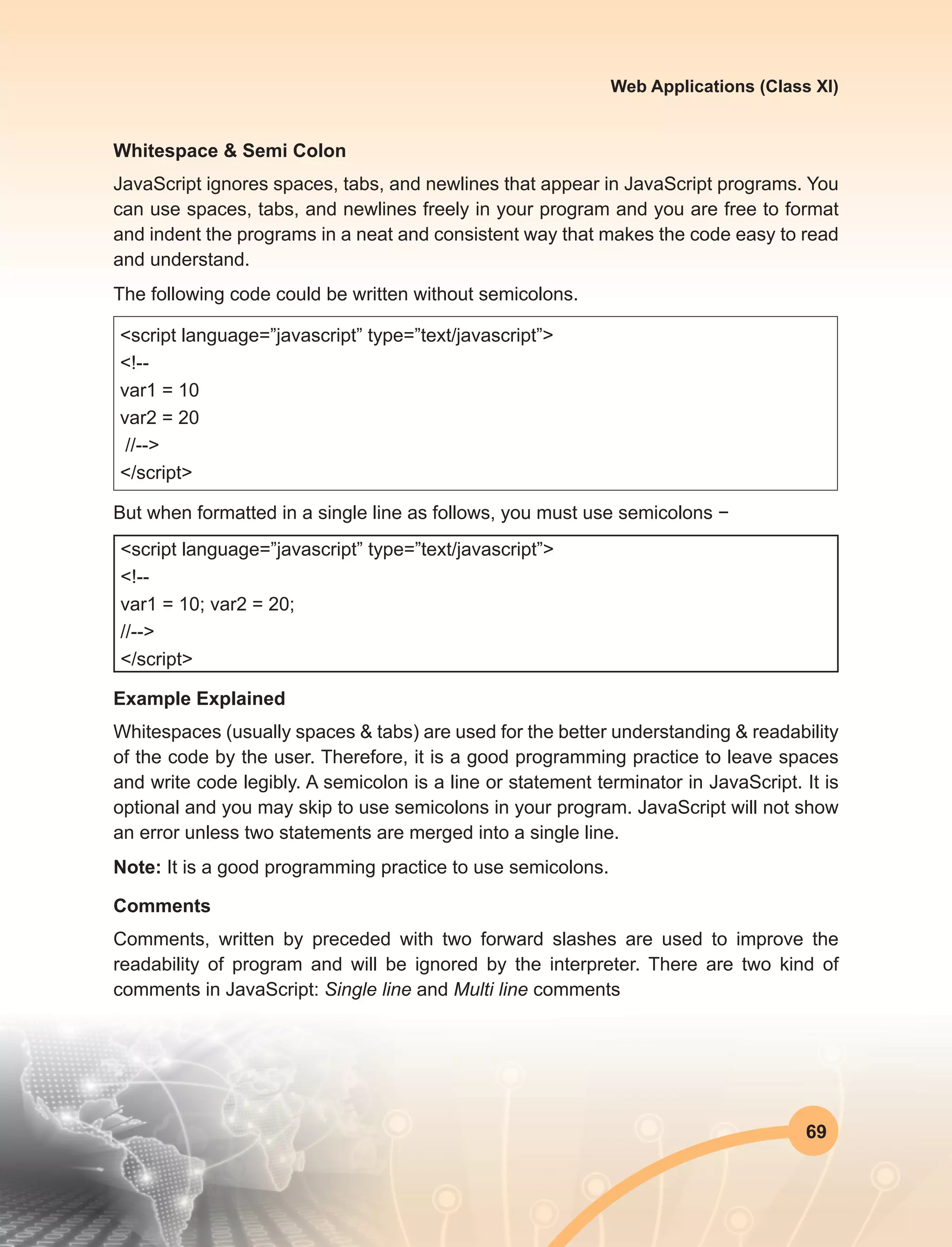 69
Web Applications (Class XI)
Whitespace & Semi Colon
JavaScript ignores spaces, tabs, and newlines that appear in JavaScript programs. You
can use spaces, tabs, and newlines freely in your program and you are free to format
and indent the programs in a neat and consistent way that makes the code easy to read
and understand.
The following code could be written without semicolons.
<script language=”javascript” type=”text/javascript”>
<!--
var1 = 10
var2 = 20
//-->
</script>
But when formatted in a single line as follows, you must use semicolons −
<script language=”javascript” type=”text/javascript”>
<!--
var1 = 10; var2 = 20;
//-->
</script>
Example Explained
Whitespaces (usually spaces & tabs) are used for the better understanding & readability
of the code by the user. Therefore, it is a good programming practice to leave spaces
and write code legibly. A semicolon is a line or statement terminator in JavaScript. It is
optional and you may skip to use semicolons in your program. JavaScript will not show
an error unless two statements are merged into a single line.
Note: It is a good programming practice to use semicolons.
Comments
Comments, written by preceded with two forward slashes are used to improve the
readability of program and will be ignored by the interpreter. There are two kind of
comments in JavaScript: Single line and Multi line comments
 