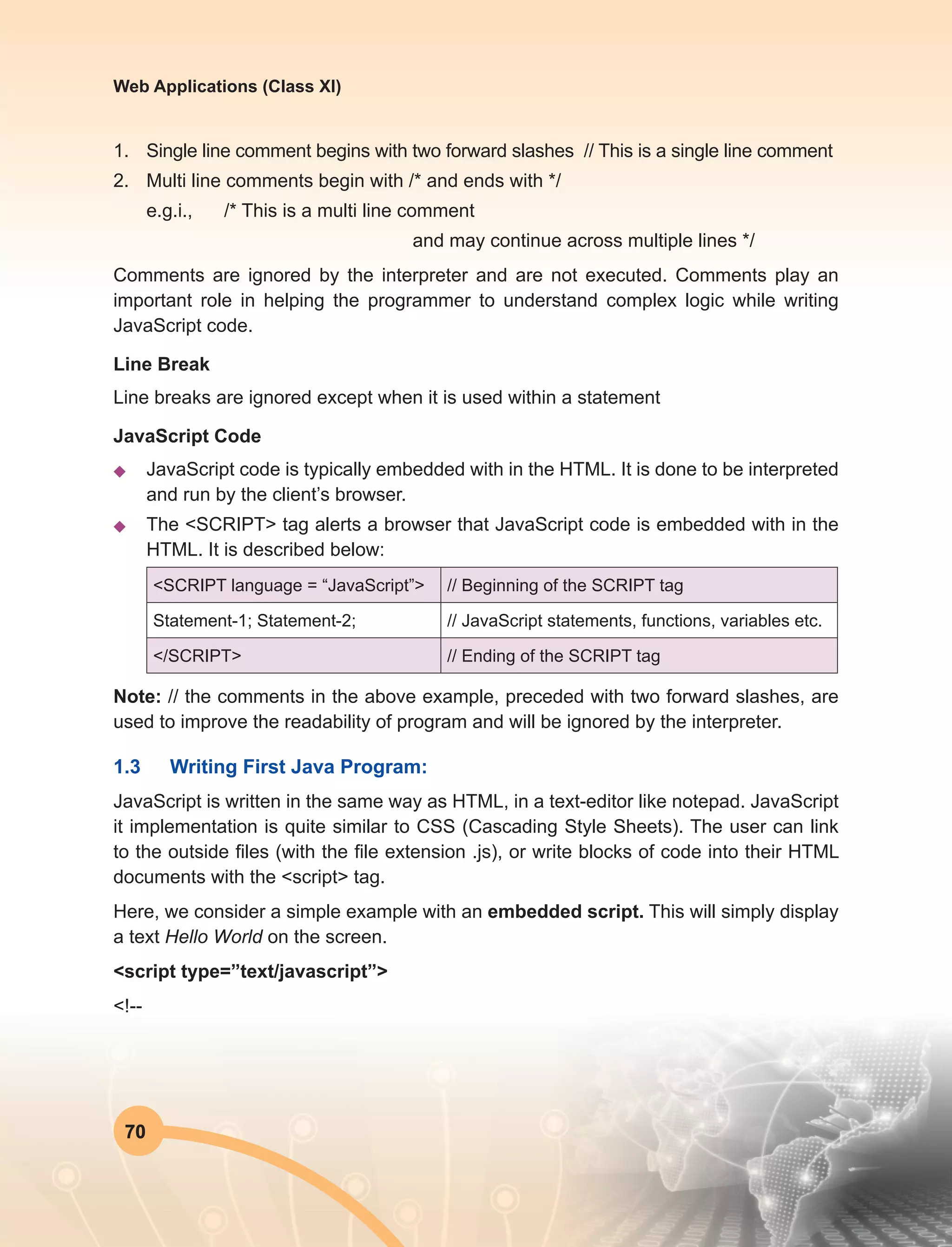 70
Web Applications (Class XI)
1.	 Single line comment begins with two forward slashes // This is a single line comment
2.	 Multi line comments begin with /* and ends with */
	 e.g.i., /* This is a multi line comment
and may continue across multiple lines */
Comments are ignored by the interpreter and are not executed. Comments play an
important role in helping the programmer to understand complex logic while writing
JavaScript code.
Line Break
Line breaks are ignored except when it is used within a statement
JavaScript Code
u	 JavaScript code is typically embedded with in the HTML. It is done to be interpreted
and run by the client’s browser.
u	 The <SCRIPT> tag alerts a browser that JavaScript code is embedded with in the
HTML. It is described below:
<SCRIPT language = “JavaScript”> // Beginning of the SCRIPT tag
Statement-1; Statement-2; // JavaScript statements, functions, variables etc.
</SCRIPT> // Ending of the SCRIPT tag
Note: // the comments in the above example, preceded with two forward slashes, are
used to improve the readability of program and will be ignored by the interpreter.
1.3	 Writing First Java Program:
JavaScript is written in the same way as HTML, in a text-editor like notepad. JavaScript
it implementation is quite similar to CSS (Cascading Style Sheets). The user can link
to the outside files (with the file extension .js), or write blocks of code into their HTML
documents with the <script> tag.
Here, we consider a simple example with an embedded script. This will simply display
a text Hello World on the screen.
<script type=”text/javascript”>
<!--
 