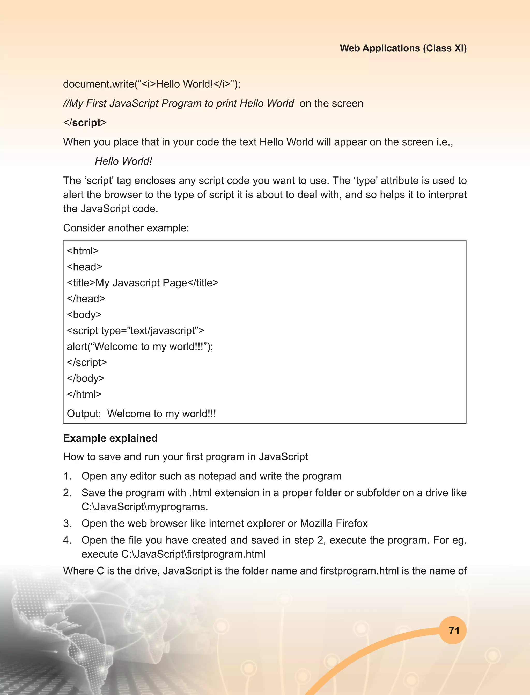 71
Web Applications (Class XI)
document.write(“<i>Hello World!</i>”);
//My First JavaScript Program to print Hello World on the screen
</script>
When you place that in your code the text Hello World will appear on the screen i.e.,
	 Hello World!
The ‘script’ tag encloses any script code you want to use. The ‘type’ attribute is used to
alert the browser to the type of script it is about to deal with, and so helps it to interpret
the JavaScript code.
Consider another example:
<html>
<head>
<title>My Javascript Page</title>
</head>
<body>
<script type=”text/javascript”>
alert(“Welcome to my world!!!”);
</script>
</body>
</html>
Output: Welcome to my world!!!
Example explained
How to save and run your first program in JavaScript
1.	 Open any editor such as notepad and write the program
2.	 Save the program with .html extension in a proper folder or subfolder on a drive like
C:JavaScriptmyprograms.
3.	 Open the web browser like internet explorer or Mozilla Firefox
4.	 Open the file you have created and saved in step 2, execute the program. For eg.
execute C:JavaScriptfirstprogram.html
Where C is the drive, JavaScript is the folder name and firstprogram.html is the name of
 