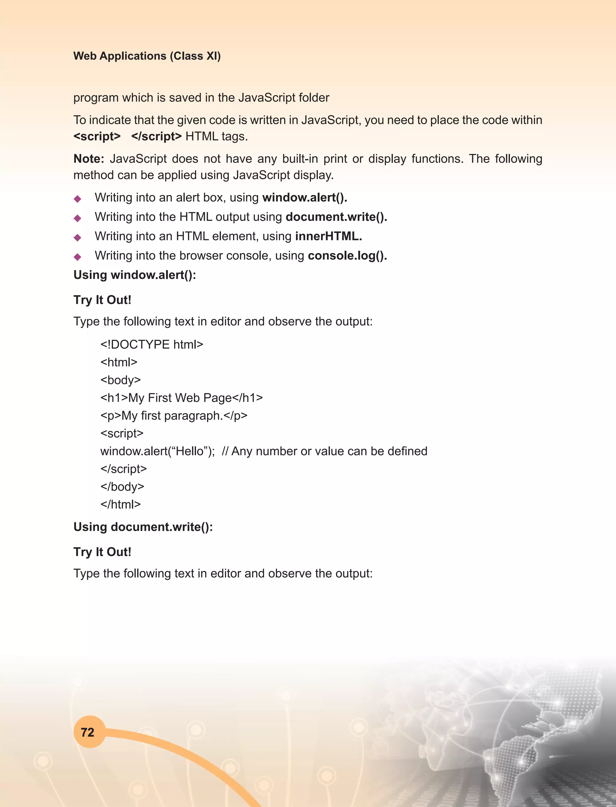72
Web Applications (Class XI)
program which is saved in the JavaScript folder
To indicate that the given code is written in JavaScript, you need to place the code within
<script> </script> HTML tags.
Note: JavaScript does not have any built-in print or display functions. The following
method can be applied using JavaScript display.
u	 Writing into an alert box, using window.alert().
u	 Writing into the HTML output using document.write().
u	 Writing into an HTML element, using innerHTML.
u	 Writing into the browser console, using console.log().
Using window.alert():
Try It Out!
Type the following text in editor and observe the output:
<!DOCTYPE html>
<html>
<body>
<h1>My First Web Page</h1>
<p>My first paragraph.</p>
<script>
window.alert(“Hello”); // Any number or value can be defined
</script>
</body>
</html>
Using document.write():
Try It Out!
Type the following text in editor and observe the output:
 