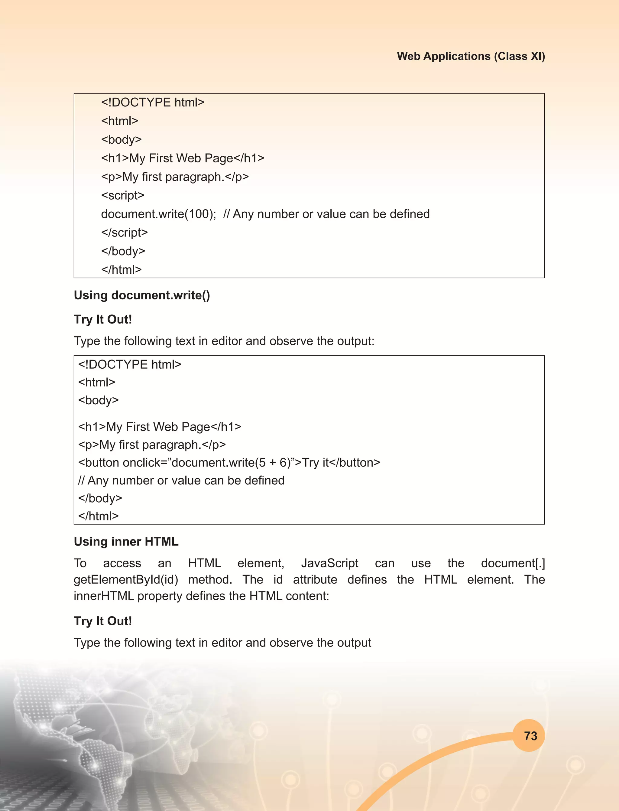 73
Web Applications (Class XI)
<!DOCTYPE html>
<html>
<body>
<h1>My First Web Page</h1>
<p>My first paragraph.</p>
<script>
document.write(100); // Any number or value can be defined
</script>
</body>
</html>
Using document.write()
Try It Out!
Type the following text in editor and observe the output:
<!DOCTYPE html>
<html>
<body>
<h1>My First Web Page</h1>
<p>My first paragraph.</p>
<button onclick=”document.write(5 + 6)”>Try it</button>
// Any number or value can be defined
</body>
</html>
Using inner HTML
To access an HTML element, JavaScript can use the document[.]
getElementById(id) method. The  id  attribute defines the HTML element. The
innerHTML property defines the HTML content:
Try It Out!
Type the following text in editor and observe the output
 