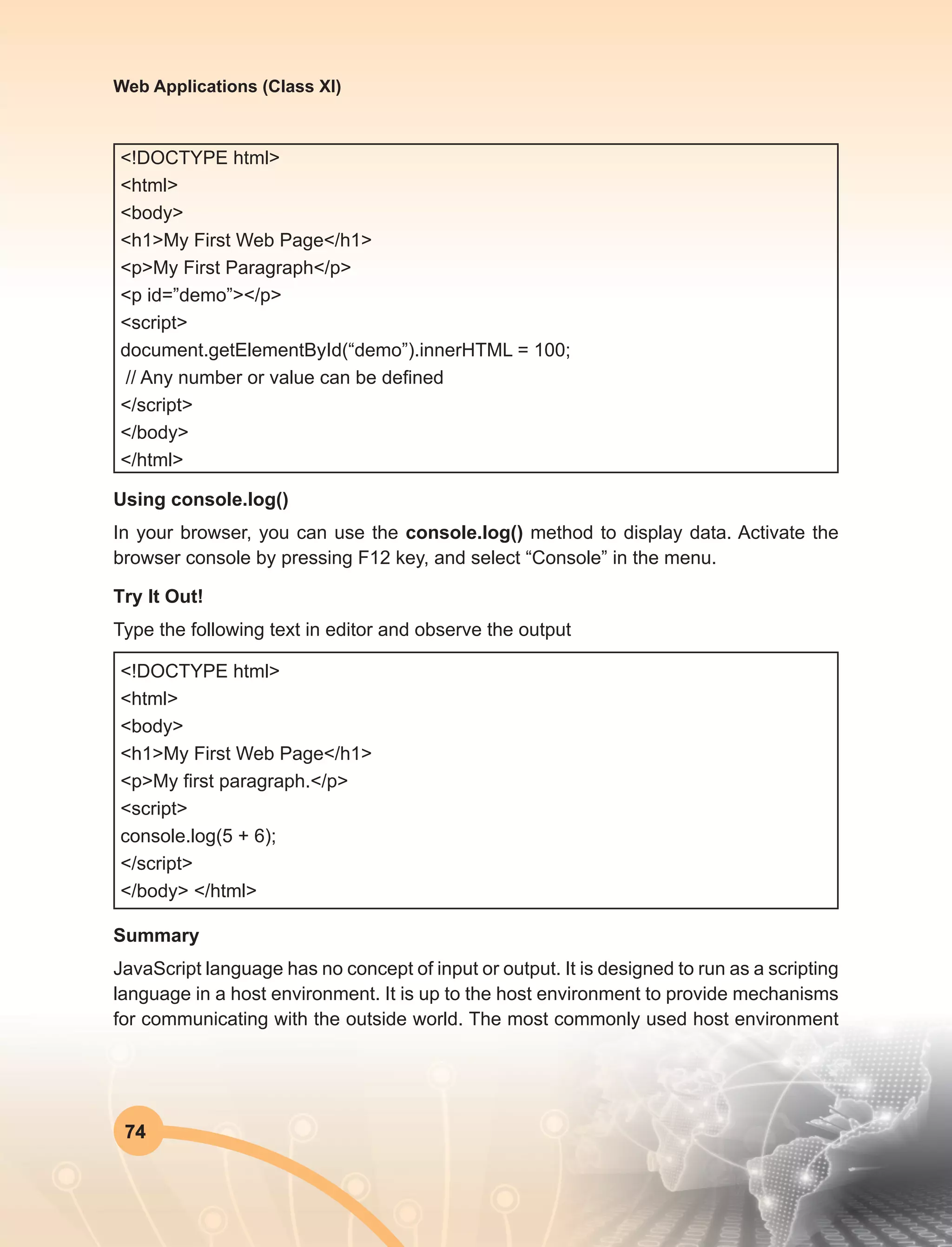 74
Web Applications (Class XI)
<!DOCTYPE html>
<html>
<body>
<h1>My First Web Page</h1>
<p>My First Paragraph</p>
<p id=”demo”></p>
<script>
document.getElementById(“demo”).innerHTML = 100;
// Any number or value can be defined
</script>
</body>
</html>
Using console.log()
In your browser, you can use the console.log() method to display data. Activate the
browser console by pressing F12 key, and select “Console” in the menu.
Try It Out!
Type the following text in editor and observe the output
<!DOCTYPE html>
<html>
<body>
<h1>My First Web Page</h1>
<p>My first paragraph.</p>
<script>
console.log(5 + 6);
</script>
</body> </html>
Summary
JavaScript language has no concept of input or output. It is designed to run as a scripting
language in a host environment. It is up to the host environment to provide mechanisms
for communicating with the outside world. The most commonly used host environment
 