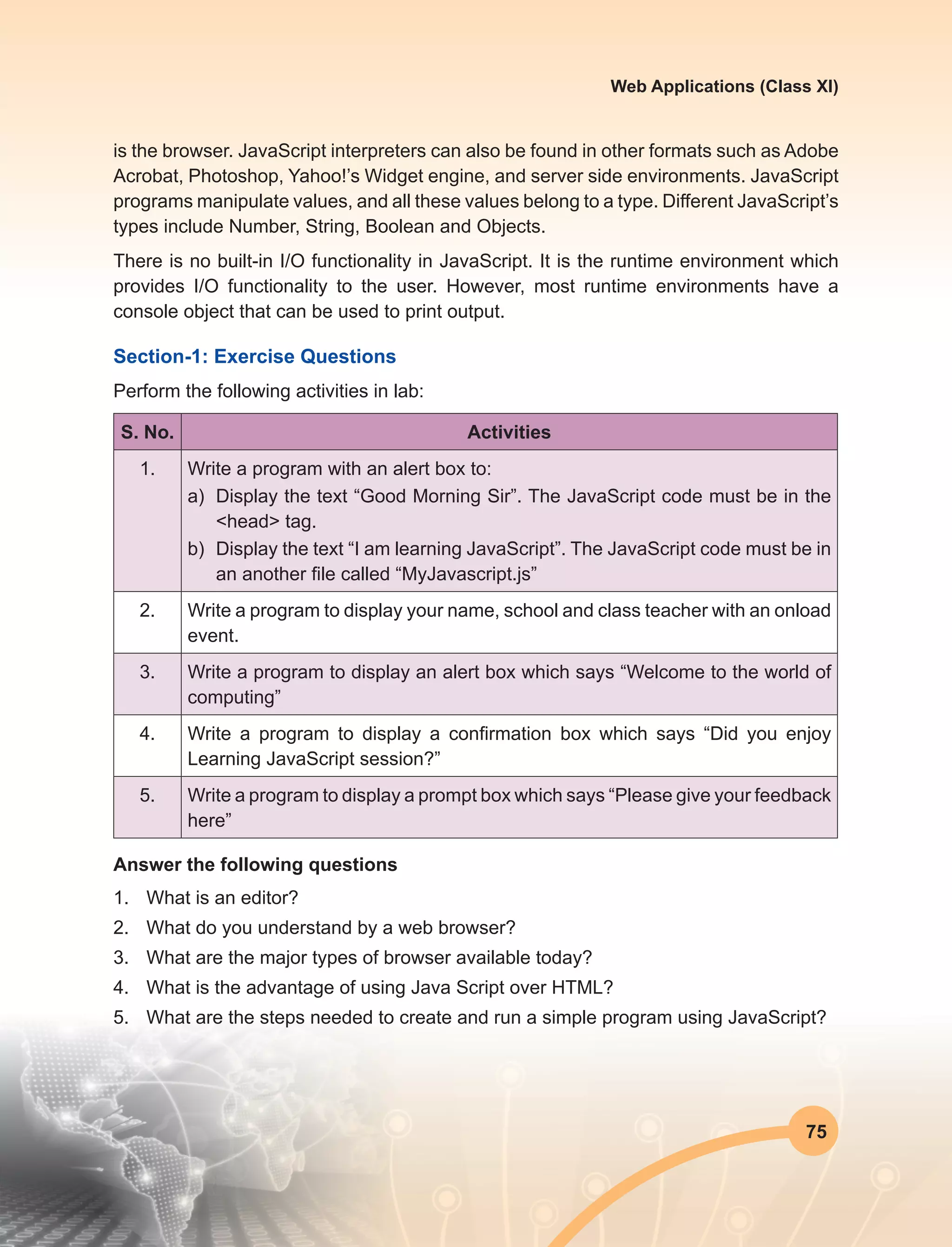 75
Web Applications (Class XI)
is the browser. JavaScript interpreters can also be found in other formats such as Adobe
Acrobat, Photoshop, Yahoo!’s Widget engine, and server side environments. JavaScript
programs manipulate values, and all these values belong to a type. Different JavaScript’s
types include Number, String, Boolean and Objects.
There is no built-in I/O functionality in JavaScript. It is the runtime environment which
provides I/O functionality to the user. However, most runtime environments have a
console object that can be used to print output.
Section-1: Exercise Questions
Perform the following activities in lab:
S. No. Activities
1. Write a program with an alert box to:
a)	 Display the text “Good Morning Sir”. The JavaScript code must be in the
<head> tag.
b)	 Display the text “I am learning JavaScript”. The JavaScript code must be in
an another file called “MyJavascript.js”
2. Write a program to display your name, school and class teacher with an onload
event.
3. Write a program to display an alert box which says “Welcome to the world of
computing”
4. Write a program to display a confirmation box which says “Did you enjoy
Learning JavaScript session?”
5. Write a program to display a prompt box which says “Please give your feedback
here”
Answer the following questions
1.	 What is an editor?
2.	 What do you understand by a web browser?
3.	 What are the major types of browser available today?
4.	 What is the advantage of using Java Script over HTML?
5.	 What are the steps needed to create and run a simple program using JavaScript?
 