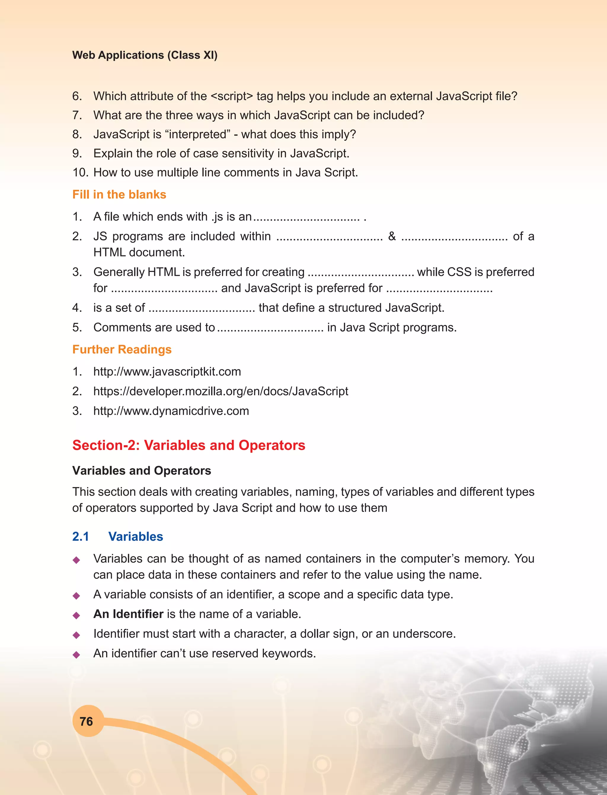 76
Web Applications (Class XI)
6.	 Which attribute of the <script> tag helps you include an external JavaScript file?
7.	 What are the three ways in which JavaScript can be included?
8.	 JavaScript is “interpreted” - what does this imply?
9.	 Explain the role of case sensitivity in JavaScript.
10.	How to use multiple line comments in Java Script.
Fill in the blanks
1.	 A file which ends with .js is an	................................ .
2.	 JS programs are included within ................................ & ................................ of a
HTML document.
3.	 Generally HTML is preferred for creating ................................ while CSS is preferred
for ................................ and JavaScript is preferred for ................................
4.	 is a set of ................................ that define a structured JavaScript.
5.	 Comments are used to	................................ in Java Script programs.
Further Readings
1.	http://www.javascriptkit.com
2.	https://developer.mozilla.org/en/docs/JavaScript
3.	http://www.dynamicdrive.com
Section-2: Variables and Operators
Variables and Operators
This section deals with creating variables, naming, types of variables and different types
of operators supported by Java Script and how to use them
2.1	Variables
u	 Variables can be thought of as named containers in the computer’s memory. You
can place data in these containers and refer to the value using the name.
u	 A variable consists of an identifier, a scope and a specific data type.
u	 An Identifier is the name of a variable.
u	 Identifier must start with a character, a dollar sign, or an underscore.
u	 An identifier can’t use reserved keywords.
 