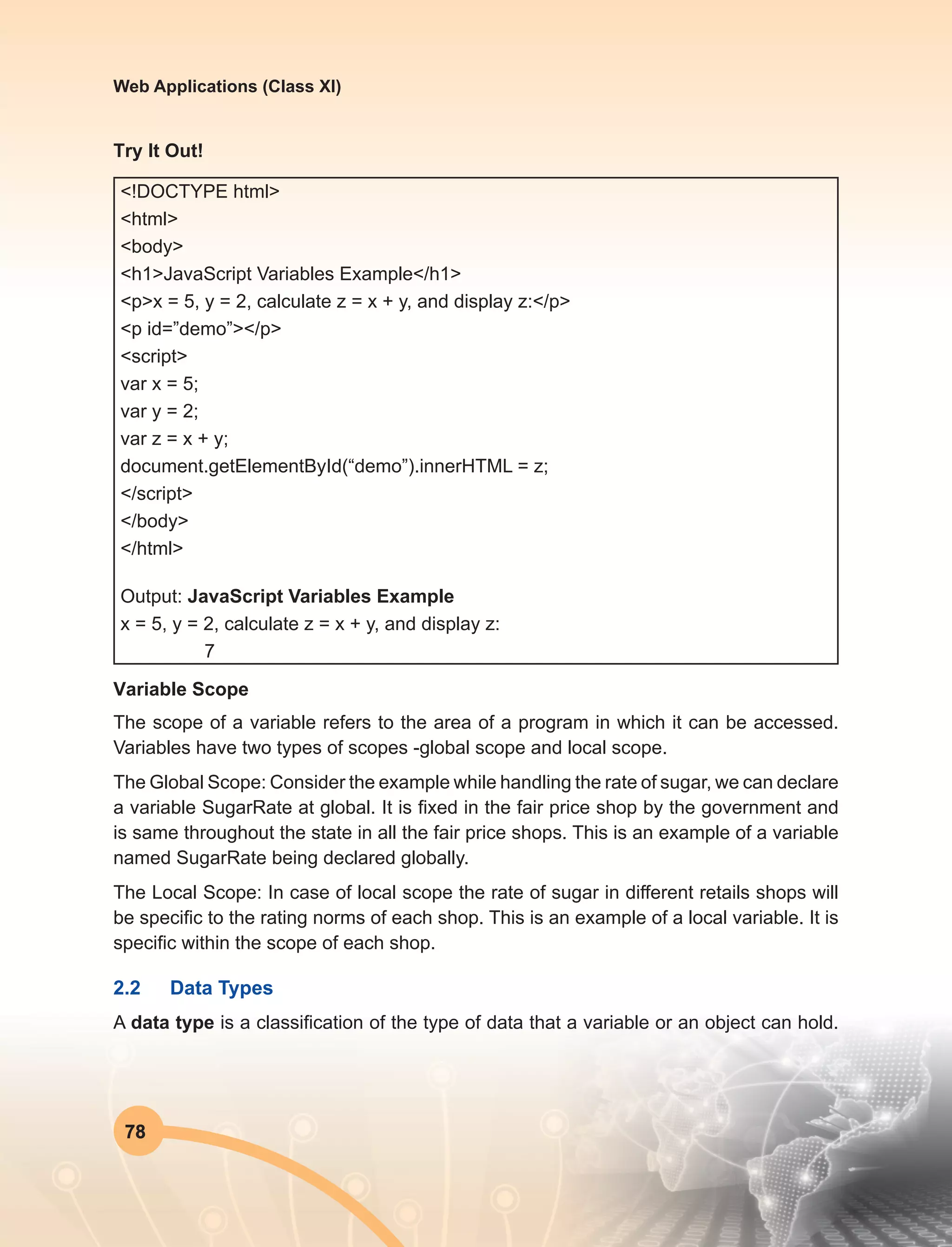 78
Web Applications (Class XI)
Try It Out!
<!DOCTYPE html>
<html>
<body>
<h1>JavaScript Variables Example</h1>
<p>x = 5, y = 2, calculate z = x + y, and display z:</p>
<p id=”demo”></p>
<script>
var x = 5;
var y = 2;
var z = x + y;
document.getElementById(“demo”).innerHTML = z;
</script>
</body>
</html>
Output: JavaScript Variables Example
x = 5, y = 2, calculate z = x + y, and display z:
7
Variable Scope
The scope of a variable refers to the area of a program in which it can be accessed.
Variables have two types of scopes -global scope and local scope.
The Global Scope: Consider the example while handling the rate of sugar, we can declare
a variable SugarRate at global. It is fixed in the fair price shop by the government and
is same throughout the state in all the fair price shops. This is an example of a variable
named SugarRate being declared globally.
The Local Scope: In case of local scope the rate of sugar in different retails shops will
be specific to the rating norms of each shop. This is an example of a local variable. It is
specific within the scope of each shop.
2.2	 Data Types
A data type is a classification of the type of data that a variable or an object can hold.
 