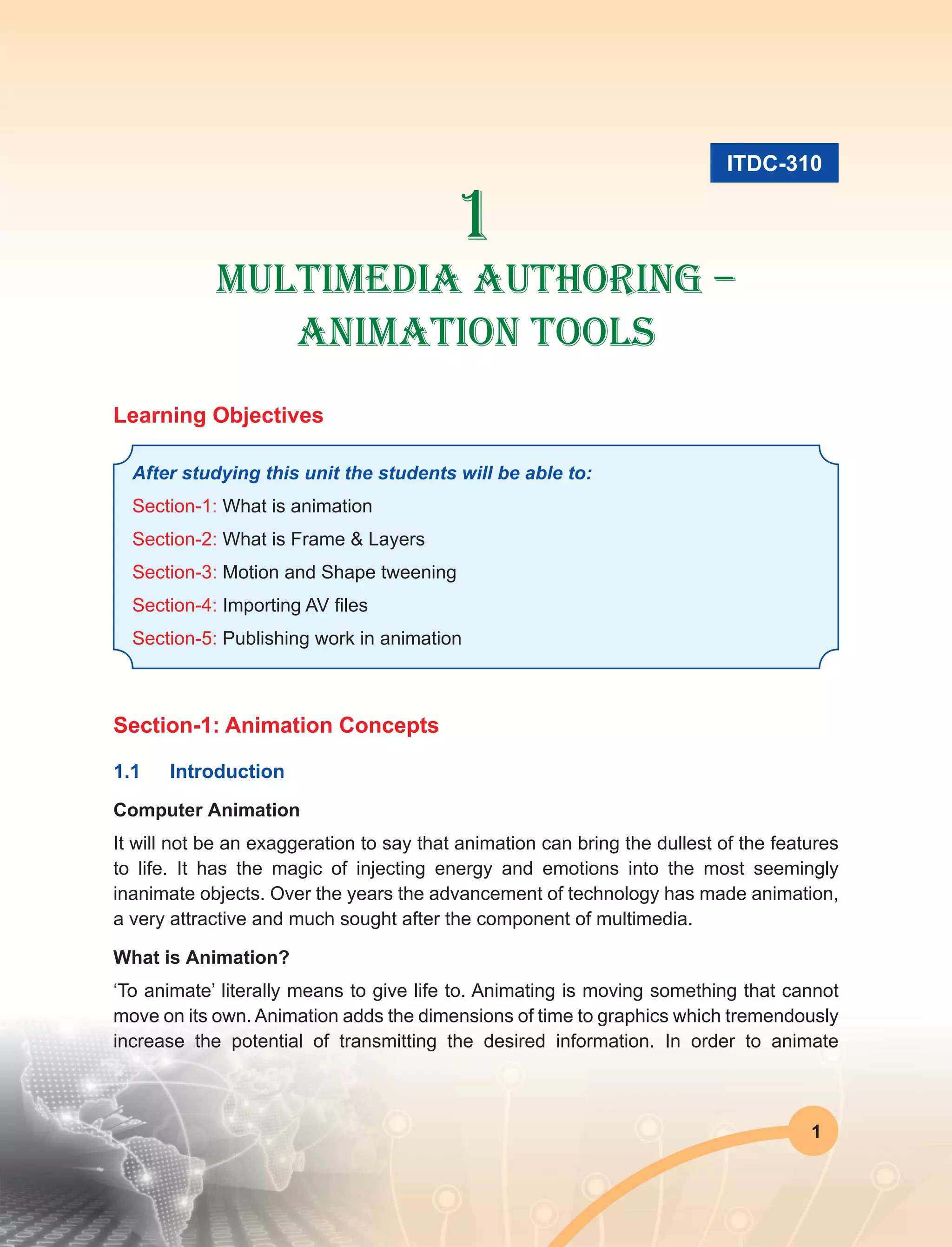1
1
Multimedia Authoring –
Animation Tools
Learning Objectives
After studying this unit the students will be able to:
Section-1: What is animation
Section-2: What is Frame & Layers
Section-3: Motion and Shape tweening
Section-4: Importing AV files
Section-5: Publishing work in animation
Section-1: Animation Concepts
1.1	Introduction
Computer Animation
It will not be an exaggeration to say that animation can bring the dullest of the features
to life. It has the magic of injecting energy and emotions into the most seemingly
inanimate objects. Over the years the advancement of technology has made animation,
a very attractive and much sought after the component of multimedia.
What is Animation?
‘To animate’ literally means to give life to. Animating is moving something that cannot
move on its own. Animation adds the dimensions of time to graphics which tremendously
increase the potential of transmitting the desired information. In order to animate
ITDC-310
 