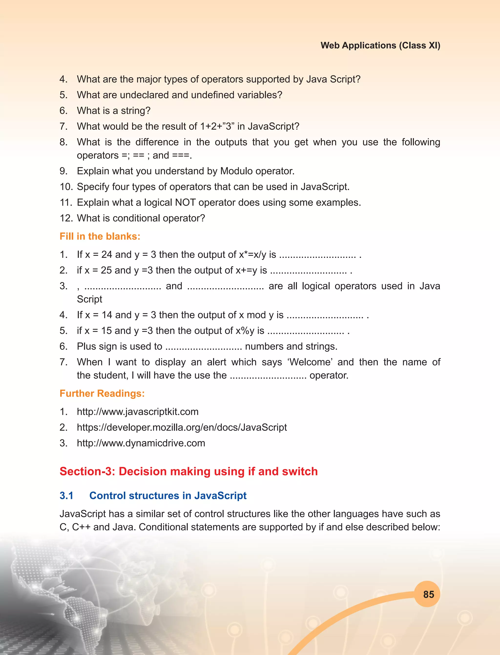 85
Web Applications (Class XI)
4.	 What are the major types of operators supported by Java Script?
5.	 What are undeclared and undefined variables?
6.	 What is a string?
7.	 What would be the result of 1+2+”3” in JavaScript?
8.	 What is the difference in the outputs that you get when you use the following
operators =; == ; and ===.
9.	 Explain what you understand by Modulo operator.
10.	Specify four types of operators that can be used in JavaScript.
11.	 Explain what a logical NOT operator does using some examples.
12.	What is conditional operator?
Fill in the blanks:
1.	 If x = 24 and y = 3 then the output of x*=x/y is ............................ .
2.	 if x = 25 and y =3 then the output of x+=y is ............................ .
3.	 , ............................ and ............................ are all logical operators used in Java
Script
4.	 If x = 14 and y = 3 then the output of x mod y is ............................ .
5.	 if x = 15 and y =3 then the output of x%y is ............................ .
6.	 Plus sign is used to ............................ numbers and strings.
7.	 When I want to display an alert which says ‘Welcome’ and then the name of
the student, I will have the use the ............................ operator.
Further Readings:
1.	http://www.javascriptkit.com
2.	https://developer.mozilla.org/en/docs/JavaScript
3.	http://www.dynamicdrive.com
Section-3: Decision making using if and switch
3.1	 Control structures in JavaScript
JavaScript has a similar set of control structures like the other languages have such as
C, C++ and Java. Conditional statements are supported by if and else described below:
 
