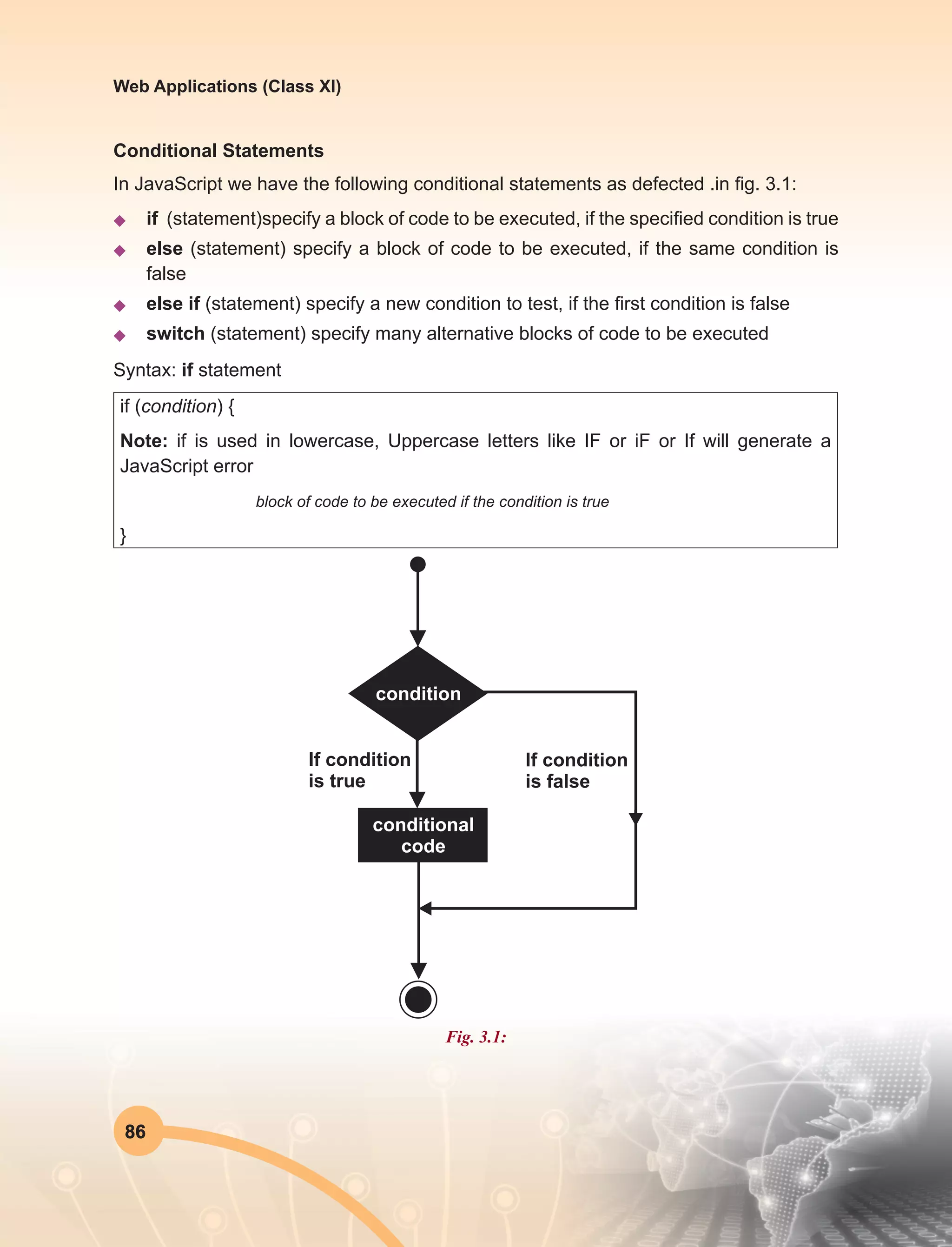 86
Web Applications (Class XI)
Conditional Statements
In JavaScript we have the following conditional statements as defected .in fig. 3.1:
u	 if (statement)specify a block of code to be executed, if the specified condition is true
u	else (statement) specify a block of code to be executed, if the same condition is
false
u	 else if (statement) specify a new condition to test, if the first condition is false
u	switch (statement) specify many alternative blocks of code to be executed
Syntax: if statement
if (condition) {
Note: if is used in lowercase, Uppercase letters like IF or iF or If will generate a
JavaScript error
block of code to be executed if the condition is true
}
Fig. 3.1:
 
