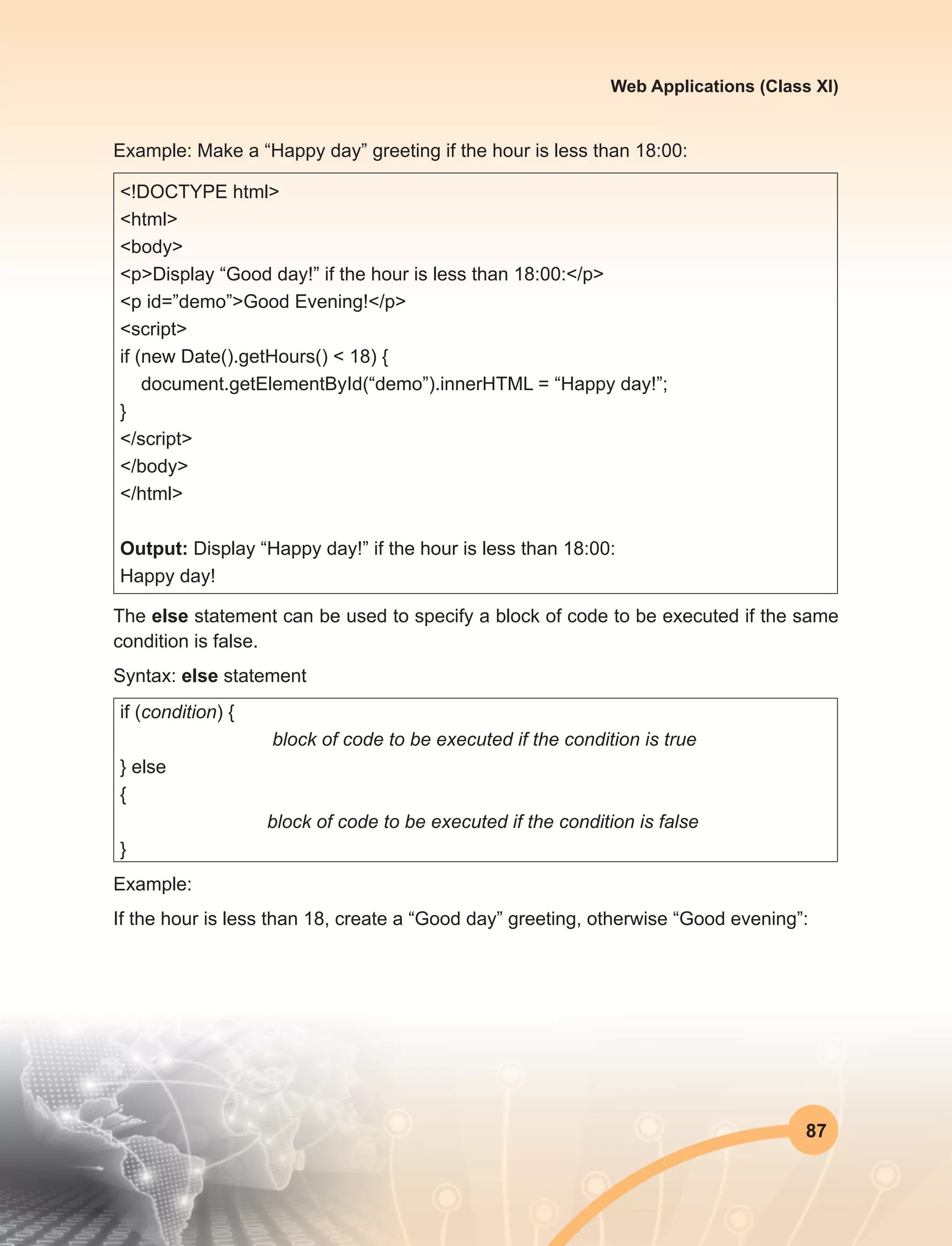 87
Web Applications (Class XI)
Example: Make a “Happy day” greeting if the hour is less than 18:00:
<!DOCTYPE html>
<html>
<body>
<p>Display “Good day!” if the hour is less than 18:00:</p>
<p id=”demo”>Good Evening!</p>
<script>
if (new Date().getHours() < 18) {
document.getElementById(“demo”).innerHTML = “Happy day!”;
}
</script>
</body>
</html>
Output: Display “Happy day!” if the hour is less than 18:00:
Happy day!
The else statement can be used to specify a block of code to be executed if the same
condition is false.
Syntax: else statement
if (condition) {
block of code to be executed if the condition is true
} else
{ 
block of code to be executed if the condition is false
}
Example:
If the hour is less than 18, create a “Good day” greeting, otherwise “Good evening”:
 