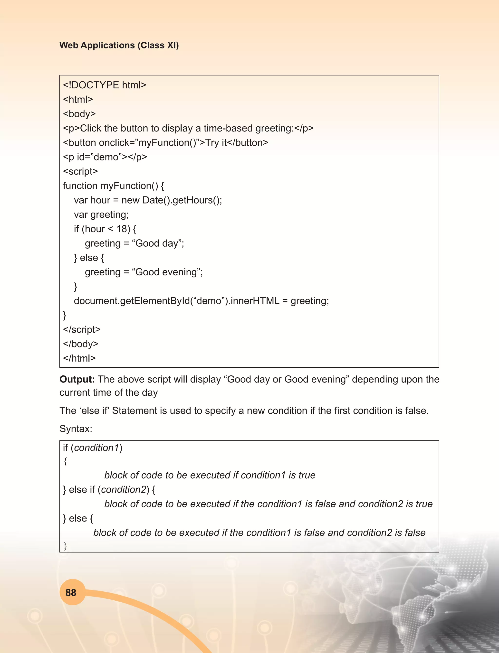 88
Web Applications (Class XI)
<!DOCTYPE html>
<html>
<body>
<p>Click the button to display a time-based greeting:</p>
<button onclick=”myFunction()”>Try it</button>
<p id=”demo”></p>
<script>
function myFunction() {
var hour = new Date().getHours();
var greeting;
if (hour < 18) {
greeting = “Good day”;
} else {
greeting = “Good evening”;
}
document.getElementById(“demo”).innerHTML = greeting;
}
</script>
</body>
</html>
Output: The above script will display “Good day or Good evening” depending upon the
current time of the day
The ‘else if’ Statement is used to specify a new condition if the first condition is false.
Syntax:
if (condition1)
{
block of code to be executed if condition1 is true
} else if (condition2) {
block of code to be executed if the condition1 is false and condition2 is true
} else {
block of code to be executed if the condition1 is false and condition2 is false
}
 