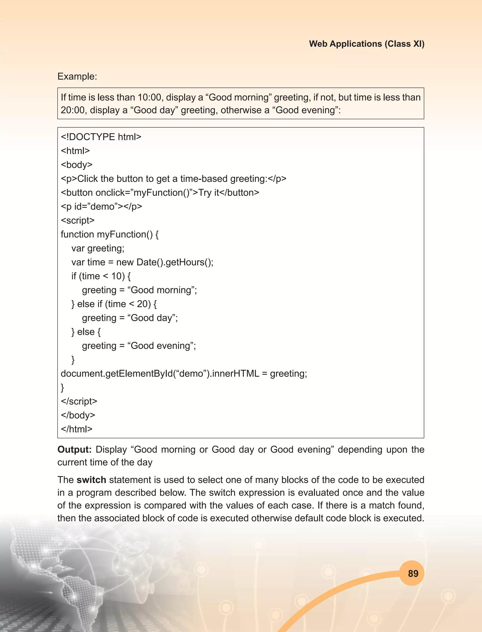 89
Web Applications (Class XI)
Example:
If time is less than 10:00, display a “Good morning” greeting, if not, but time is less than
20:00, display a “Good day” greeting, otherwise a “Good evening”:
<!DOCTYPE html>
<html>
<body>
<p>Click the button to get a time-based greeting:</p>
<button onclick=”myFunction()”>Try it</button>
<p id=”demo”></p>
<script>
function myFunction() {
var greeting;
var time = new Date().getHours();
if (time < 10) {
greeting = “Good morning”;
} else if (time < 20) {
greeting = “Good day”;
} else {
greeting = “Good evening”;
}
document.getElementById(“demo”).innerHTML = greeting;
}
</script>
</body>
</html>
Output: Display “Good morning or Good day or Good evening” depending upon the
current time of the day
The switch statement is used to select one of many blocks of the code to be executed
in a program described below. The switch expression is evaluated once and the value
of the expression is compared with the values of each case. If there is a match found,
then the associated block of code is executed otherwise default code block is executed.
 