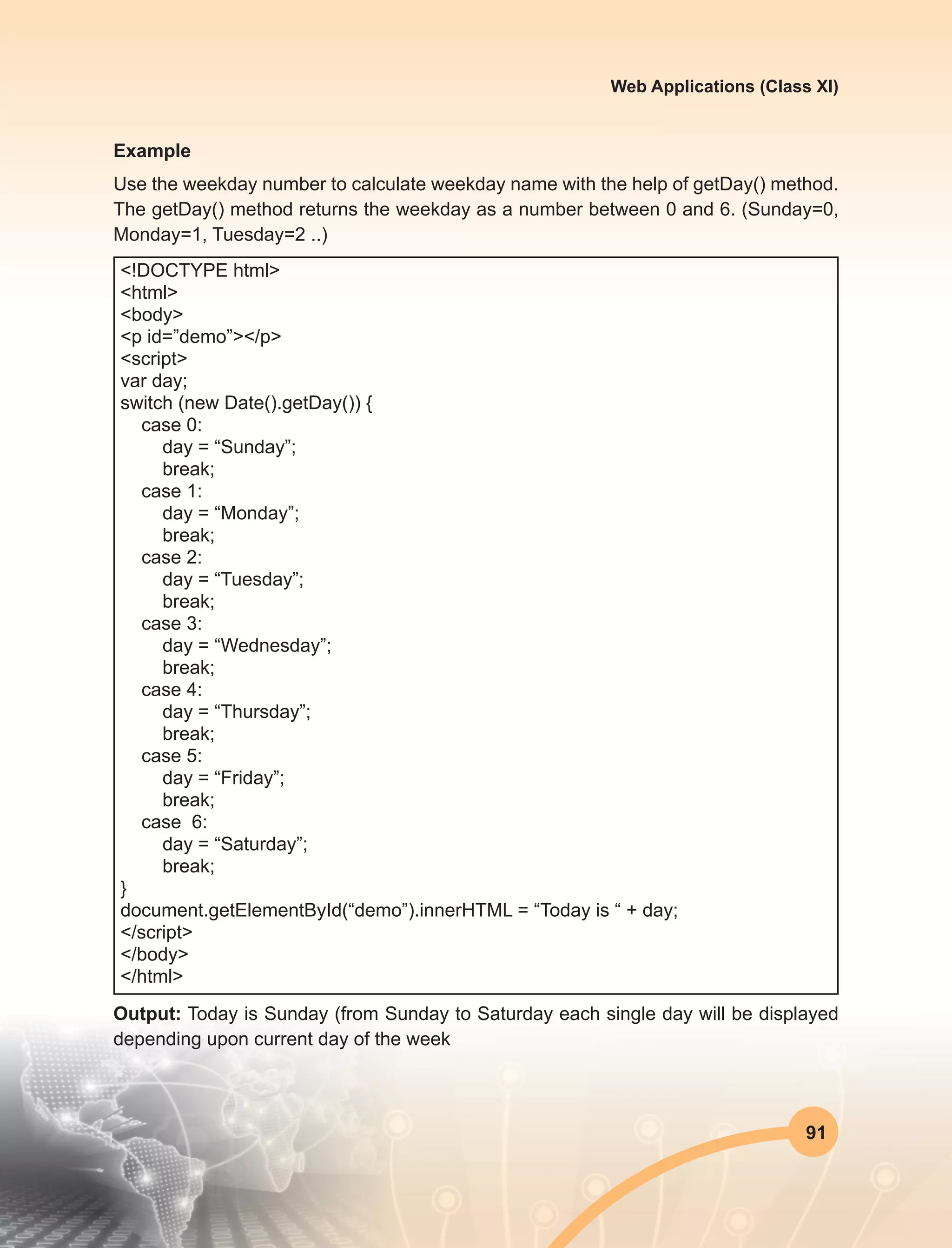 91
Web Applications (Class XI)
Example
Use the weekday number to calculate weekday name with the help of getDay() method.
The getDay() method returns the weekday as a number between 0 and 6. (Sunday=0,
Monday=1, Tuesday=2 ..)
<!DOCTYPE html>
<html>
<body>
<p id=”demo”></p>
<script>
var day;
switch (new Date().getDay()) {
case 0:
day = “Sunday”;
break;
case 1:
day = “Monday”;
break;
case 2:
day = “Tuesday”;
break;
case 3:
day = “Wednesday”;
break;
case 4:
day = “Thursday”;
break;
case 5:
day = “Friday”;
break;
case 6:
day = “Saturday”;
break;
}
document.getElementById(“demo”).innerHTML = “Today is “ + day;
</script>
</body>
</html>
Output: Today is Sunday (from Sunday to Saturday each single day will be displayed
depending upon current day of the week
 