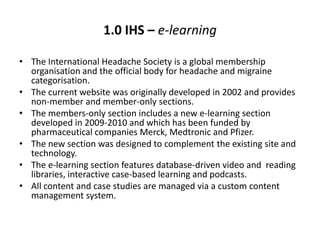 1.0 IHS – e-learning

• The International Headache Society is a global membership
  organisation and the official body for headache and migraine
  categorisation.
• The current website was originally developed in 2002 and provides
  non-member and member-only sections.
• The members-only section includes a new e-learning section
  developed in 2009-2010 and which has been funded by
  pharmaceutical companies Merck, Medtronic and Pfizer.
• The new section was designed to complement the existing site and
  technology.
• The e-learning section features database-driven video and reading
  libraries, interactive case-based learning and podcasts.
• All content and case studies are managed via a custom content
  management system.
 