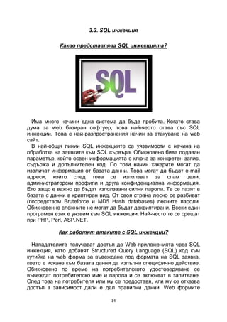 3.3. SQL инжекция

            Какво представлява SQL инжекцията?




  Има много начини една система да бъде пробита. Когато става
дума за web базиран софтуер, това най-често става със SQL
инжекции. Това е най-разпространения начин за атакуване на web
сайт.
  В най-общи линии SQL инжекциите са уязвимости с начина на
обработка на заявките към SQL сървъра. Обикновено бива подаван
параметър, който освен информацията с ключа за конкретен запис,
съдържа и допълнителен код. По този начин хакерите могат да
извличат информация от базата данни. Това могат да бъдат e-mail
адреси, които след това се използват за спам цели,
администраторски профили и друга конфиденциална информация.
Ето защо е важно да бъдат използвани силни пароли. Те се пазят в
базата с данни в криптиран вид. От своя страна лесно се разбиват
(посредством Bruteforce и MD5 Hash databases) лесните пароли.
Обикновенно сложните не могат да бъдат декриптирани. Всеки един
програмен език е уязвим към SQL инжекции. Най-често те се срещат
при PHP, Perl, ASP.NET.

           Как работят атаките с SQL инжекции?

  Нападателите получават достъп до Web-приложенията чрез SQL
инжекция, като добавят Structured Query Language (SQL) код към
кутийка на web форма за въвеждане под формата на SQL заявка,
което е искане към базата данни да изпълни специфично действие.
Обикновено по време на потребителското удостоверяване се
въвеждат потребителско име и парола и се включват в запитване.
След това на потребителя или му се предоставя, или му се отказва
достъп в зависимост дали е дал правилни данни. Web формите

                               14
 
