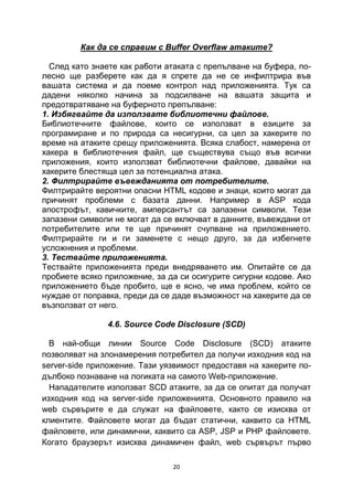 Как да се справим с Buffer Overflaw атаките?

  След като знаете как работи атаката с препълване на буфера, по-
лесно ще разберете как да я спрете да не се инфилтрира във
вашата система и да поеме контрол над приложенията. Тук са
дадени няколко начина за подсилване на вашата защита и
предотвратяване на буферното препълване:
1. Избягвайте да използвате библиотечни файлове.
Библиотечните файлове, които се използват в езиците за
програмиране и по природа са несигурни, са цел за хакерите по
време на атаките срещу приложенията. Всяка слабост, намерена от
хакера в библиотечния файл, ще съществува също във всички
приложения, които използват библиотечни файлове, давайки на
хакерите блестяща цел за потенциална атака.
2. Филтрирайте въвежданията от потребителите.
Филтрирайте вероятни опасни HTML кодове и знаци, които могат да
причинят проблеми с базата данни. Например в ASP кода
апострофът, кавичките, амперсантът са запазени символи. Тези
запазени символи не могат да се включват в данните, въвеждани от
потребителите или те ще причинят счупване на приложението.
Филтрирайте ги и ги заменете с нещо друго, за да избегнете
усложнения и проблеми.
3. Тествайте приложенията.
Тествайте приложенията преди внедряването им. Опитайте се да
пробиете всяко приложение, за да си осигурите сигурни кодове. Ако
приложението бъде пробито, ще е ясно, че има проблем, който се
нуждае от поправка, преди да се даде възможност на хакерите да се
възползват от него.

               4.6. Source Code Disclosure (SCD)

  В най-общи линии Source Code Disclosure (SCD) атаките
позволяват на злонамерения потребител да получи изходния код на
server-side приложение. Тази уязвимост предоставя на хакерите по-
дълбоко познаване на логиката на самото Web-приложение.
  Нападателите използват SCD атаките, за да се опитат да получат
изходния код на server-side приложенията. Основното правило на
web сървърите е да служат на файловете, както се изисква от
клиентите. Файловете могат да бъдат статични, каквито са HTML
файловете, или динамични, каквито са ASP, JSP и PHP файловете.
Когато браузерът изисква динамичен файл, web сървърът първо

                               20
 