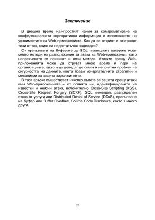 Заключение

  В днешно време най-простият начин за компрометиране на
конфиденциалната корпоративна информация е използването на
уязвимостите на Web-приложенията. Как да се открият и отстранят
тези от тях, които са недостатъчно надеждни?
  От препълване на буферите до SQL инжекциите хакерите имат
много методи на разположение за атака на Web-приложения, като
непрекъснато се появяват и нови методи. Атаките срещу Web-
приложенията може да струват много време и пари на
организациите, както и да доведат до скъпи и неприятни пробиви на
сигурността на данните, което прави изчерпателните стратегии и
механизми за защита задължителни.
  В тази връзка съществуват няколко съвета за защита срещу атаки
към Web-приложенията – от появата им, идентифицирането на
известни и неясни атаки, включително Cross-Site Scripting (XSS),
Cross-Site Request Forgery (SCRF), SQL инжекция, разпределен
отказ от услуги или Distributed Denial of Service (DDoS), препълване
на буфер или Buffer Overflaw, Source Code Disclosure, както и много
други.




                                 22
 