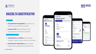 RACCOLTA GIUSTIFICATIVI
CATTURA
→ Acquisizione fotografica di scontrino o
fattura da smartphone e tablet.
→ Lettura OCR del giustificativo per
l’acquisizione automatica dei dati.
ESTRAZIONE DATI
→ Attribuzione e verifica di: tipo spesa,
importo, valuta, conto, cliente, commessa.
→ Inserimento dati fattura per facilitare
l’approvazione della fattura elettronica.
 