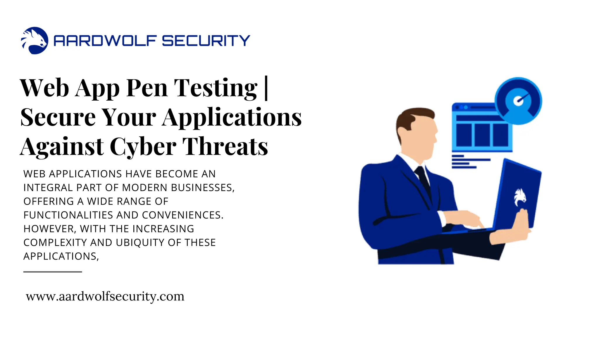 Web App Pen Testing |
Secure Your Applications
Against Cyber Threats
WEB APPLICATIONS HAVE BECOME AN
INTEGRAL PART OF MODERN BUSINESSES,
OFFERING A WIDE RANGE OF
FUNCTIONALITIES AND CONVENIENCES.
HOWEVER, WITH THE INCREASING
COMPLEXITY AND UBIQUITY OF THESE
APPLICATIONS,
www.aardwolfsecurity.com
 