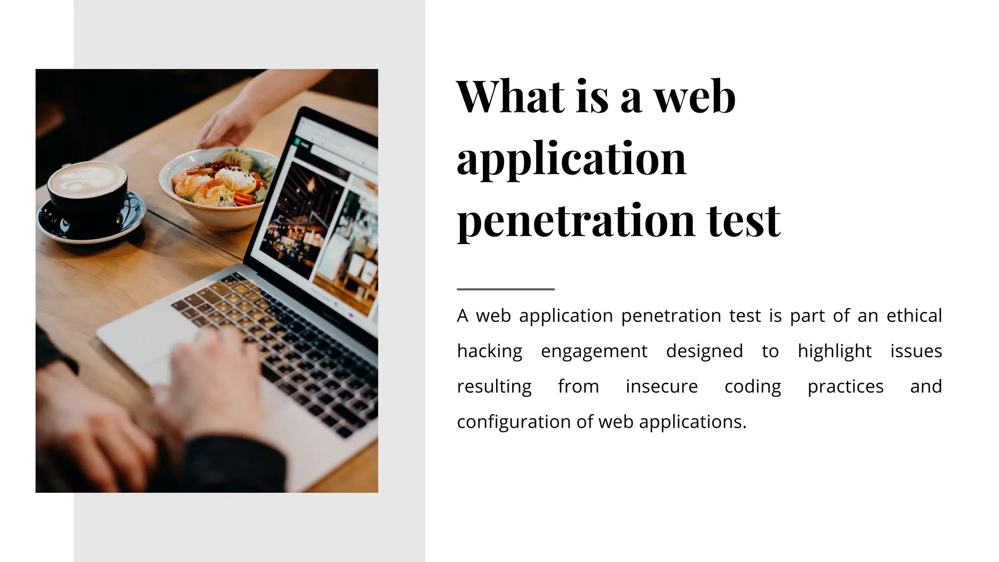 What is a web
application
penetration test
A web application penetration test is part of an ethical
hacking engagement designed to highlight issues
resulting from insecure coding practices and
configuration of web applications.
 