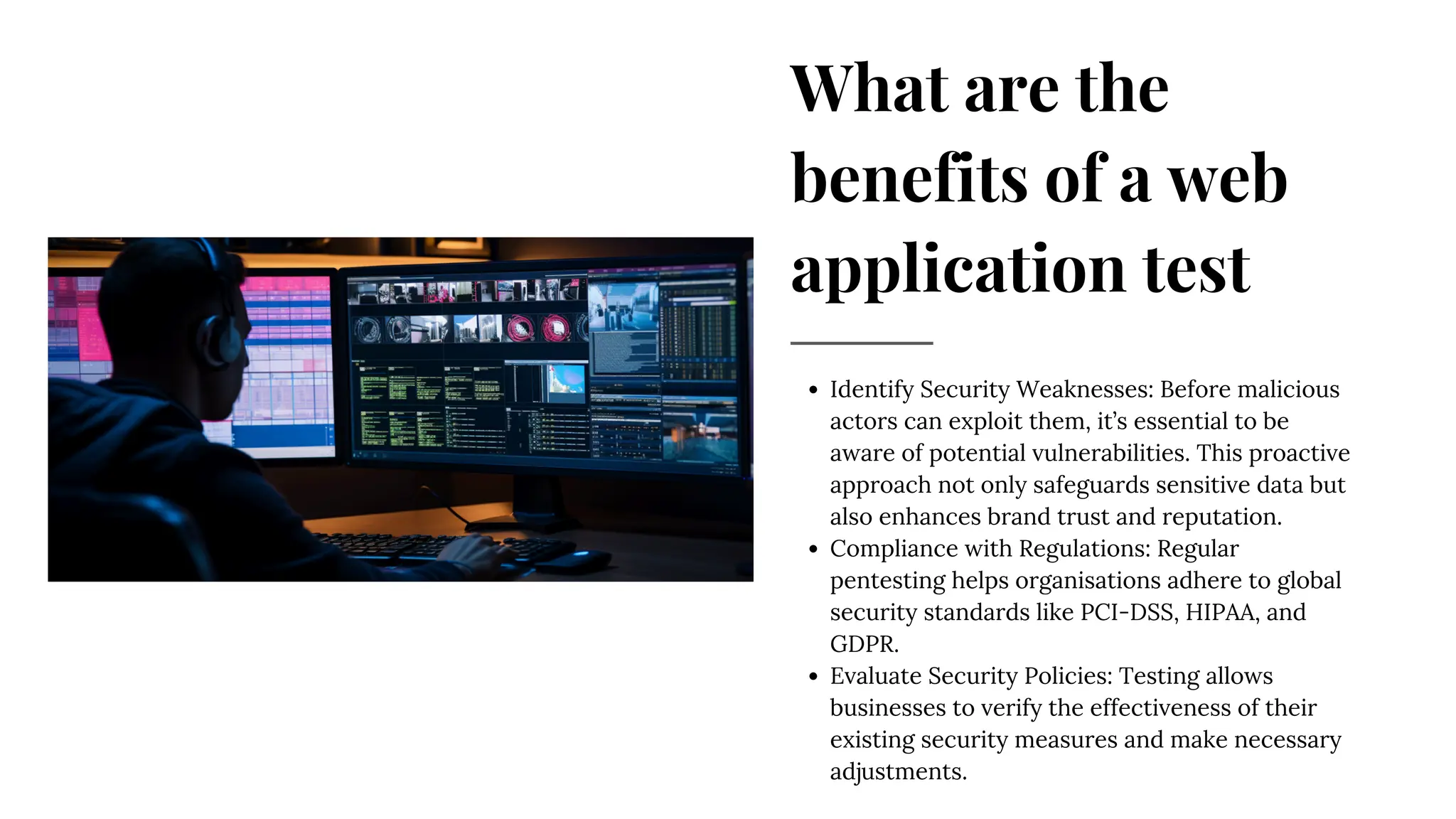 What are the
benefits of a web
application test
Identify Security Weaknesses: Before malicious
actors can exploit them, it’s essential to be
aware of potential vulnerabilities. This proactive
approach not only safeguards sensitive data but
also enhances brand trust and reputation.
Compliance with Regulations: Regular
pentesting helps organisations adhere to global
security standards like PCI-DSS, HIPAA, and
GDPR.
Evaluate Security Policies: Testing allows
businesses to verify the effectiveness of their
existing security measures and make necessary
adjustments.
 