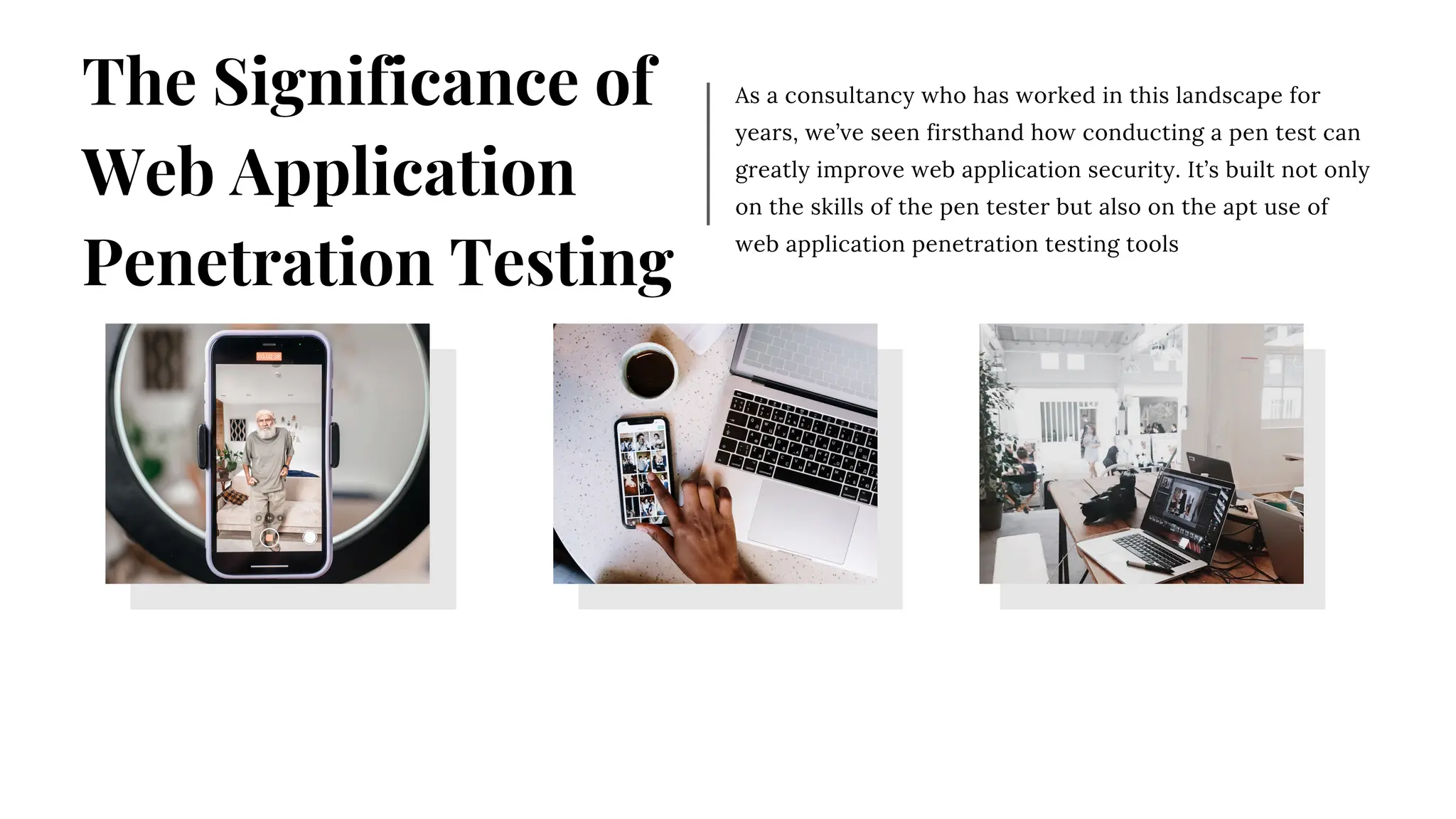 As a consultancy who has worked in this landscape for
years, we’ve seen firsthand how conducting a pen test can
greatly improve web application security. It’s built not only
on the skills of the pen tester but also on the apt use of
web application penetration testing tools
The Significance of
Web Application
Penetration Testing
 