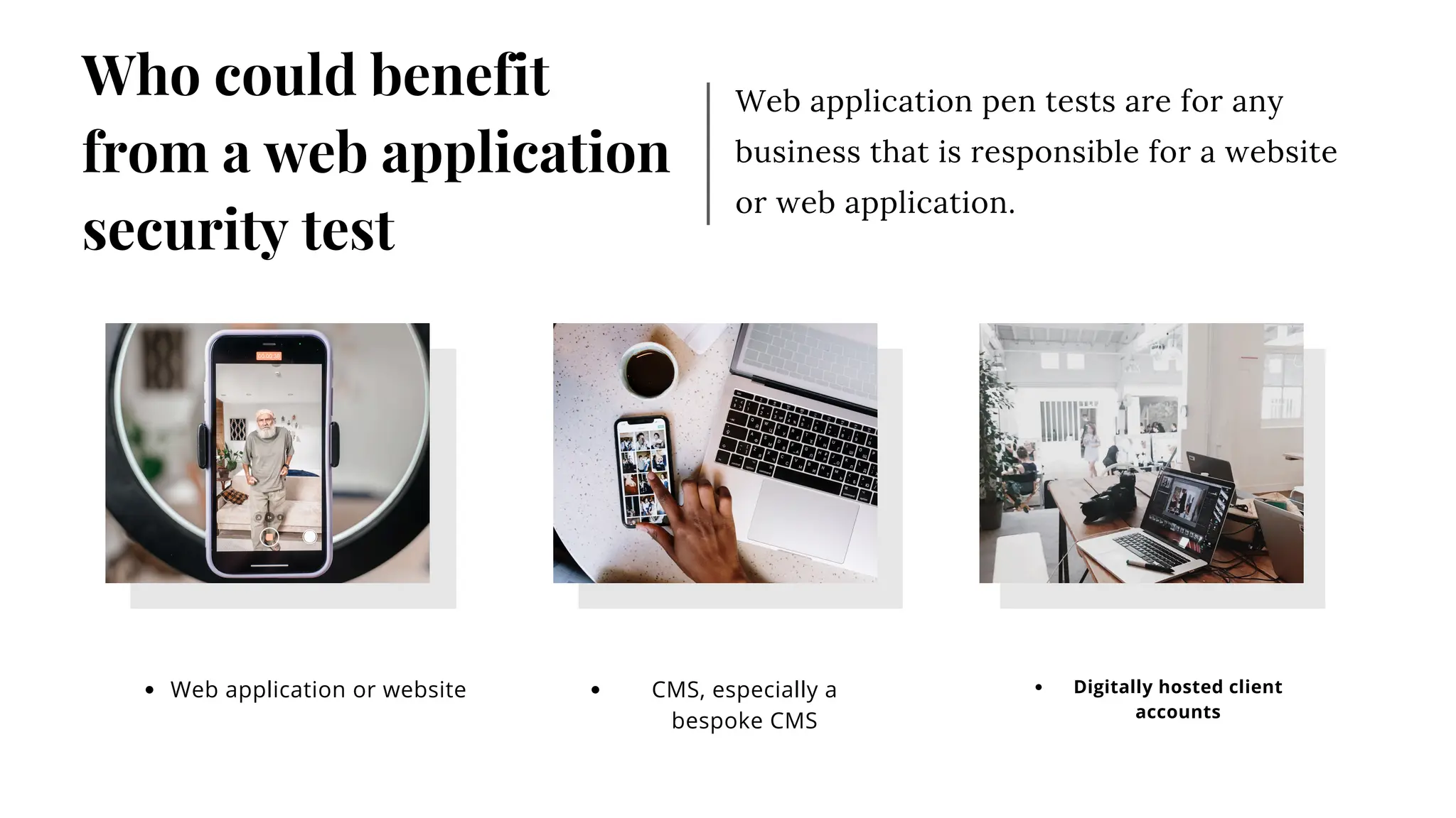 Web application pen tests are for any
business that is responsible for a website
or web application.
Who could benefit
from a web application
security test
Web application or website Digitally hosted client
accounts
CMS, especially a
bespoke CMS
 