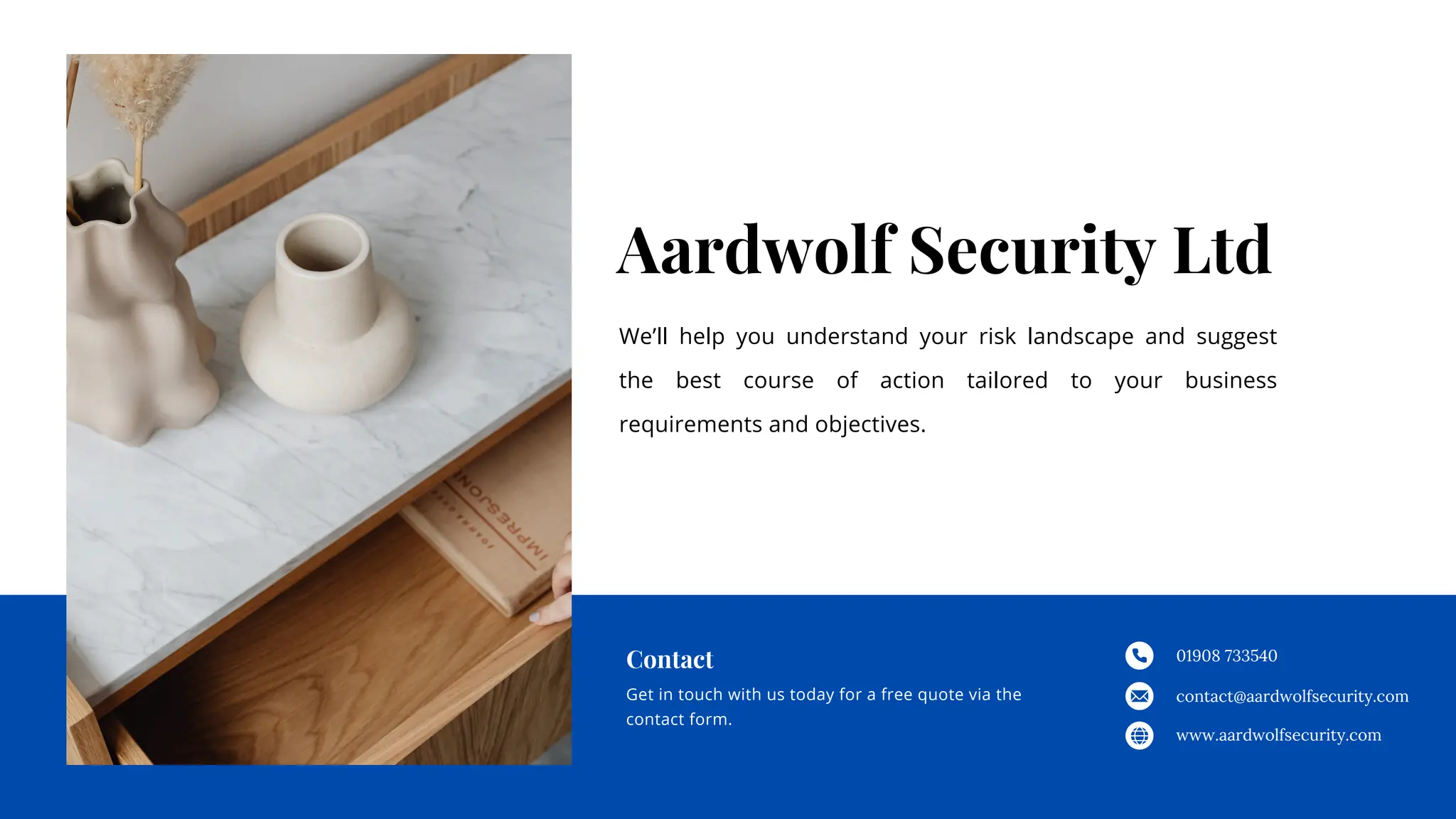 Aardwolf Security Ltd
We’ll help you understand your risk landscape and suggest
the best course of action tailored to your business
requirements and objectives.
01908 733540
contact@aardwolfsecurity.com
www.aardwolfsecurity.com
Get in touch with us today for a free quote via the
contact form.
Contact
 
