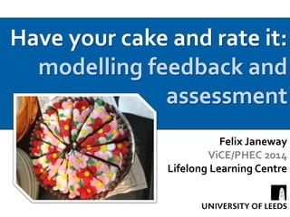 Have your cake and rate it: 
modelling feedback and 
assessment 
Felix Janeway 
ViCE/PHEC 2014 
Lifelong Learning Centre 
 