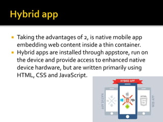  Taking the advantages of 2, is native mobile app
embedding web content inside a thin container.
 Hybrid apps are installed through appstore, run on
the device and provide access to enhanced native
device hardware, but are written primarily using
HTML, CSS and JavaScript.
 