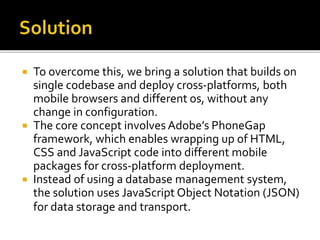  To overcome this, we bring a solution that builds on
single codebase and deploy cross-platforms, both
mobile browsers and different os, without any
change in configuration.
 The core concept involves Adobe’s PhoneGap
framework, which enables wrapping up of HTML,
CSS and JavaScript code into different mobile
packages for cross-platform deployment.
 Instead of using a database management system,
the solution uses JavaScript Object Notation (JSON)
for data storage and transport.
 