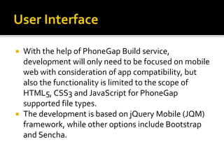  With the help of PhoneGap Build service,
development will only need to be focused on mobile
web with consideration of app compatibility, but
also the functionality is limited to the scope of
HTML5, CSS3 and JavaScript for PhoneGap
supported file types.
 The development is based on jQuery Mobile (JQM)
framework, while other options include Bootstrap
and Sencha.
 