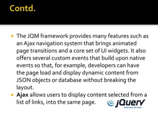  The JQM framework provides many features such as
an Ajax navigation system that brings animated
page transitions and a core set of UI widgets. It also
offers several custom events that build upon native
events so that, for example, developers can have
the page load and display dynamic content from
JSON objects or database without breaking the
layout.
 Ajax allows users to display content selected from a
list of links, into the same page.
 
