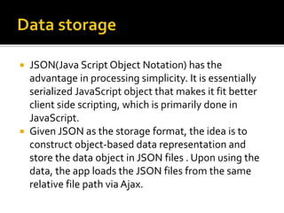  JSON(Java Script Object Notation) has the
advantage in processing simplicity. It is essentially
serialized JavaScript object that makes it fit better
client side scripting, which is primarily done in
JavaScript.
 Given JSON as the storage format, the idea is to
construct object-based data representation and
store the data object in JSON files . Upon using the
data, the app loads the JSON files from the same
relative file path via Ajax.
 
