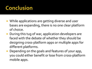  While applications are getting diverse and user
bases are expanding, there is no one clear platform
of choice.
 During this tug of war, application developers are
faced with the debate of whether they should be
designing cross-platform apps or multiple apps for
different platforms.
 Depending on the goals and features of your app,
you could either benefit or lose from cross-platform
mobile apps.
 