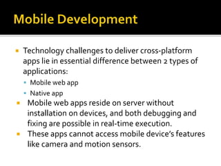  Technology challenges to deliver cross-platform
apps lie in essential difference between 2 types of
applications:
 Mobile web app
 Native app
 Mobile web apps reside on server without
installation on devices, and both debugging and
fixing are possible in real-time execution.
 These apps cannot access mobile device’s features
like camera and motion sensors.
 