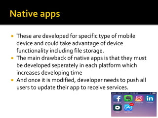  These are developed for specific type of mobile
device and could take advantage of device
functionality including file storage.
 The main drawback of native apps is that they must
be developed seperately in each platform which
increases developing time
 And once it is modified, developer needs to push all
users to update their app to receive services.
 