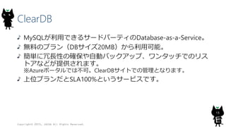 ClearDB
MySQLが利用できるサードパーティのDatabase-as-a-Service。
無料のプラン（DBサイズ20MB）から利用可能。
簡単に冗長性の確保や自動バックアップ、ワンタッチでのリス
トアなどが提供されます。
※Azureポータルでは不可。ClearDBサイトでの管理となります。
上位プランだとSLA100%というサービスです。
Copyright© 2015, JAZUG All Rights Reserved.
13
 