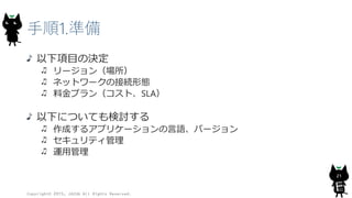 手順1.準備
以下項目の決定
リージョン（場所）
ネットワークの接続形態
料金プラン（コスト、SLA）
以下についても検討する
作成するアプリケーションの言語、バージョン
セキュリティ管理
運用管理
Copyright© 2015, JAZUG All Rights Reserved.
21
 