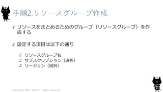 手順2.リソースグループ作成
リソースをまとめるためのグループ（リソースグループ）を作
成する
設定する項目は以下の通り
リソースグループ名
サブスクリプション（選択）
リージョン（選択）
Copyright© 2015, JAZUG All Rights Reserved.
24
 