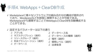 手順4. WebApps＋ClearDB作成
Marketplaceに様々なソフトウェアの組み合わせの構成が提供され
ており、Wordpressなどを即座に展開することが可能である。
Marketplaceから展開することでWebAppsとClearDBを自動構成する
ことができる。
設定するパラメーターは以下の通り
アプリ名
サブスクリプション（選択）
リソースグループ（選択）
料金プラン/リージョン（選択）
データベース
Copyright© 2015, JAZUG All Rights Reserved.
31
データベース名
データベースの種類（選択）
場所（選択）
価格レベル（選択）
法律条項
 