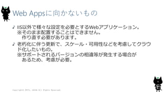 Web Appsに向かないもの
IIS以外で様々な設定を必要とするWebアプリケーション。
※そのまま配置することはできません。
作り直す必要があります。
老朽化に伴う更新で、スケール・可用性などを考慮してクラウ
ド化したいもの。
※サポートされるバージョンの相違等が発生する場合が
あるため、考慮が必要。
Copyright© 2015, JAZUG All Rights Reserved.
9
 