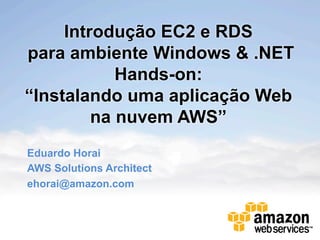 Introdução EC2 e RDS
para ambiente Windows & .NET
            Hands-on:
“Instalando uma aplicação Web
         na nuvem AWS”
Eduardo Horai
AWS Solutions Architect
ehorai@amazon.com
 
