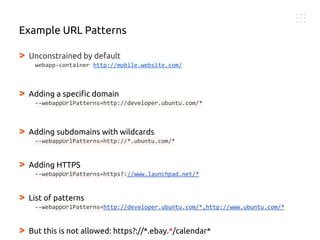 > Unconstrained by default
webapp-container http://mobile.website.com/
> Adding a specific domain
--webappUrlPatterns=http://developer.ubuntu.com/*
> Adding subdomains with wildcards
--webappUrlPatterns=http://*.ubuntu.com/*
> Adding HTTPS
--webappUrlPatterns=https?://www.launchpad.net/*
> List of patterns
--webappUrlPatterns=http://developer.ubuntu.com/*,http://www.ubuntu.com/*
> But this is not allowed: https?://*.ebay.*/calendar*
Example URL Patterns
 