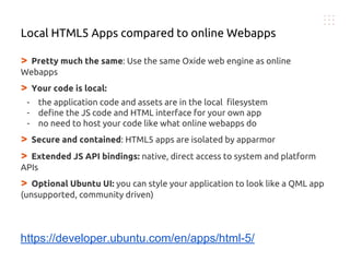 > Pretty much the same: Use the same Oxide web engine as online
Webapps
> Your code is local:
- the application code and assets are in the local filesystem
- define the JS code and HTML interface for your own app
- no need to host your code like what online webapps do
> Secure and contained: HTML5 apps are isolated by apparmor
> Extended JS API bindings: native, direct access to system and platform
APIs
> Optional Ubuntu UI: you can style your application to look like a QML app
(unsupported, community driven)
Local HTML5 Apps compared to online Webapps
https://developer.ubuntu.com/en/apps/html-5/
 
