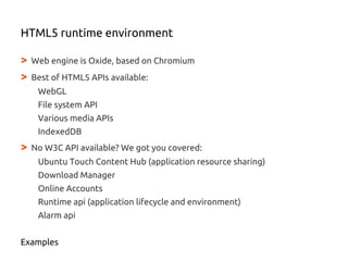 > Web engine is Oxide, based on Chromium
> Best of HTML5 APIs available:
WebGL
File system API
Various media APIs
IndexedDB
> No W3C API available? We got you covered:
Ubuntu Touch Content Hub (application resource sharing)
Download Manager
Online Accounts
Runtime api (application lifecycle and environment)
Alarm api
Examples
HTML5 runtime environment
 