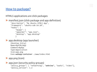 HTML5 applications are click packages
> manifest.json (click package and app definition)
"description": "My Ubuntu HTML5 App",
"framework": "ubuntu-sdk-14.10",
"hooks": {
"myapp": {
"apparmor": "app.json",
"desktop": "app.desktop"
}
> app.desktop (app launcher)
[Desktop Entry]
Name=MyHTML5App
Comment=MyApp
Type=Application
Icon=app.png
Exec=webapp-container ./www/index.html
> app.png (icon)
> app.json (security policy groups)
"policy_groups": [ "networking", "webview", "audio", "video"],
"policy_version": 1.2
How to package?
 
